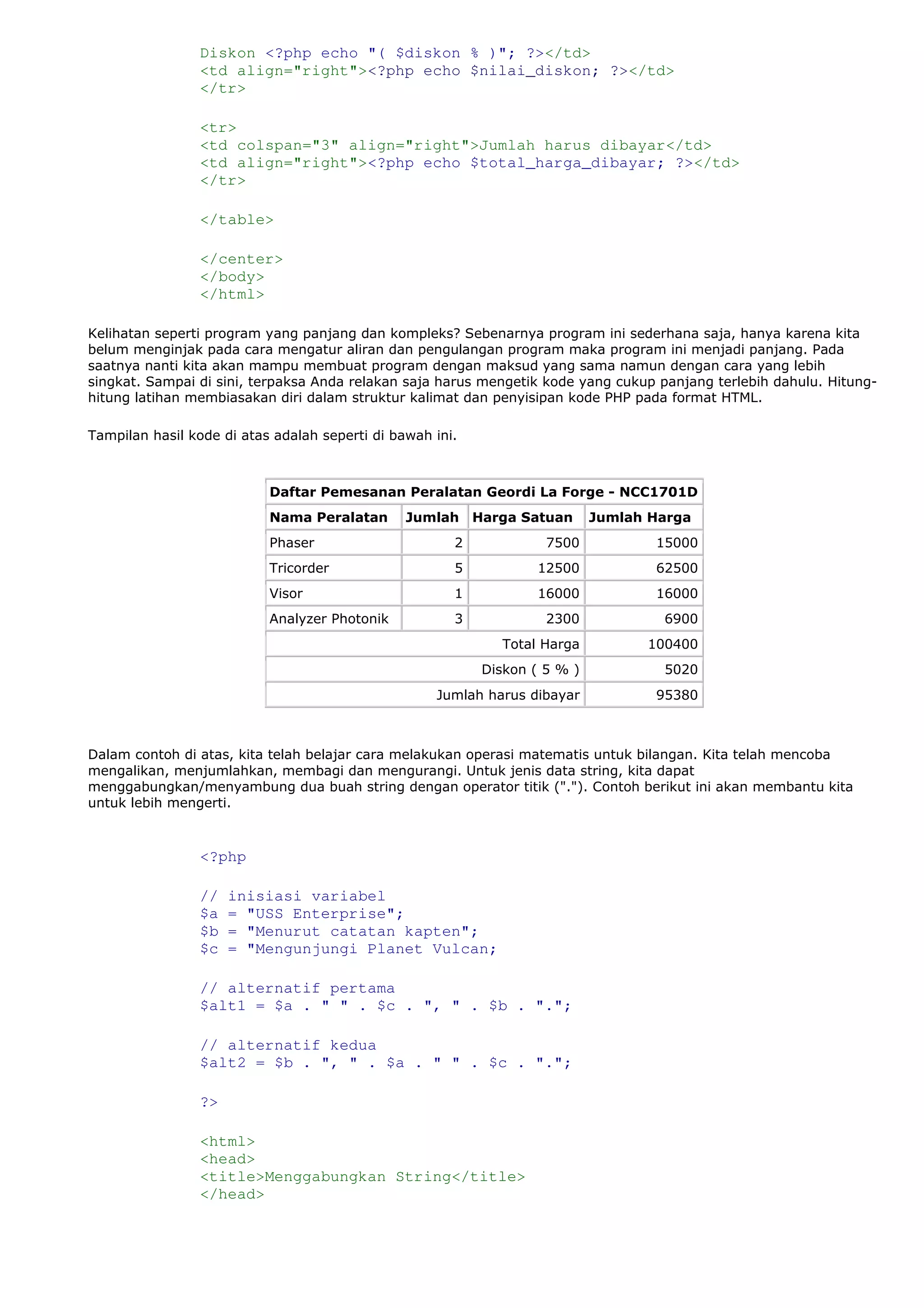 Diskon <?php echo "( $diskon % )"; ?></td>
<td align="right"><?php echo $nilai_diskon; ?></td>
</tr>
<tr>
<td colspan="3" align="right">Jumlah harus dibayar</td>
<td align="right"><?php echo $total_harga_dibayar; ?></td>
</tr>
</table>
</center>
</body>
</html>
Kelihatan seperti program yang panjang dan kompleks? Sebenarnya program ini sederhana saja, hanya karena kita
belum menginjak pada cara mengatur aliran dan pengulangan program maka program ini menjadi panjang. Pada
saatnya nanti kita akan mampu membuat program dengan maksud yang sama namun dengan cara yang lebih
singkat. Sampai di sini, terpaksa Anda relakan saja harus mengetik kode yang cukup panjang terlebih dahulu. Hitung-
hitung latihan membiasakan diri dalam struktur kalimat dan penyisipan kode PHP pada format HTML.
Tampilan hasil kode di atas adalah seperti di bawah ini.
Daftar Pemesanan Peralatan Geordi La Forge - NCC1701D
Nama Peralatan Jumlah Harga Satuan Jumlah Harga
Phaser 2 7500 15000
Tricorder 5 12500 62500
Visor 1 16000 16000
Analyzer Photonik 3 2300 6900
Total Harga 100400
Diskon ( 5 % ) 5020
Jumlah harus dibayar 95380
Dalam contoh di atas, kita telah belajar cara melakukan operasi matematis untuk bilangan. Kita telah mencoba
mengalikan, menjumlahkan, membagi dan mengurangi. Untuk jenis data string, kita dapat
menggabungkan/menyambung dua buah string dengan operator titik ("."). Contoh berikut ini akan membantu kita
untuk lebih mengerti.
<?php
// inisiasi variabel
$a = "USS Enterprise";
$b = "Menurut catatan kapten";
$c = "Mengunjungi Planet Vulcan;
// alternatif pertama
$alt1 = $a . " " . $c . ", " . $b . ".";
// alternatif kedua
$alt2 = $b . ", " . $a . " " . $c . ".";
?>
<html>
<head>
<title>Menggabungkan String</title>
</head>
 