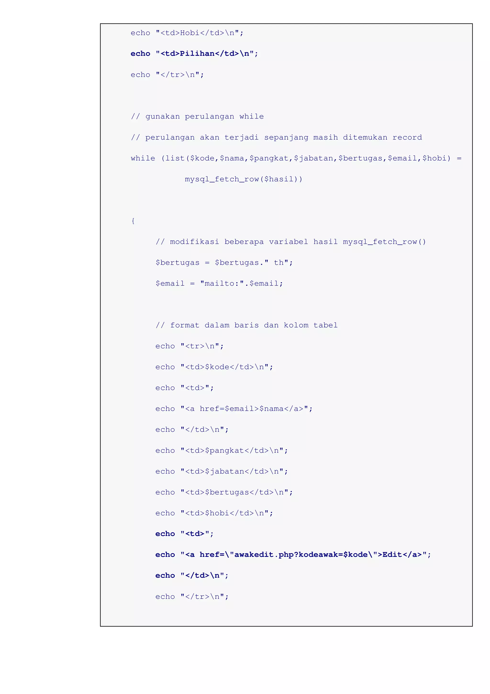 echo "<td>Hobi</td>n";
echo "<td>Pilihan</td>n";
echo "</tr>n";
// gunakan perulangan while
// perulangan akan terjadi sepanjang masih ditemukan record
while (list($kode,$nama,$pangkat,$jabatan,$bertugas,$email,$hobi) =
mysql_fetch_row($hasil))
{
// modifikasi beberapa variabel hasil mysql_fetch_row()
$bertugas = $bertugas." th";
$email = "mailto:".$email;
// format dalam baris dan kolom tabel
echo "<tr>n";
echo "<td>$kode</td>n";
echo "<td>";
echo "<a href=$email>$nama</a>";
echo "</td>n";
echo "<td>$pangkat</td>n";
echo "<td>$jabatan</td>n";
echo "<td>$bertugas</td>n";
echo "<td>$hobi</td>n";
echo "<td>";
echo "<a href="awakedit.php?kodeawak=$kode">Edit</a>";
echo "</td>n";
echo "</tr>n";
 