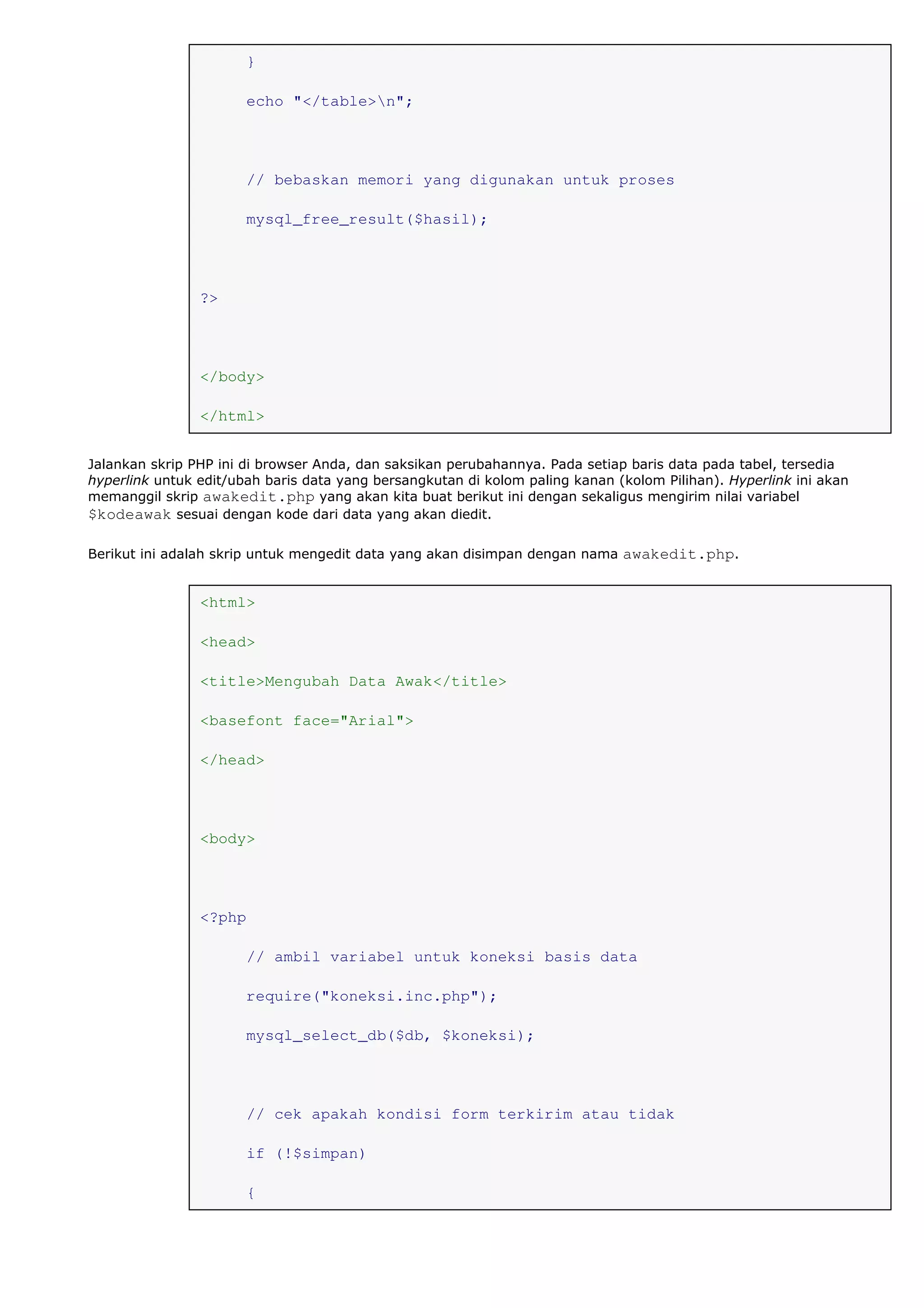}
echo "</table>n";
// bebaskan memori yang digunakan untuk proses
mysql_free_result($hasil);
?>
</body>
</html>
Jalankan skrip PHP ini di browser Anda, dan saksikan perubahannya. Pada setiap baris data pada tabel, tersedia
hyperlink untuk edit/ubah baris data yang bersangkutan di kolom paling kanan (kolom Pilihan). Hyperlink ini akan
memanggil skrip awakedit.php yang akan kita buat berikut ini dengan sekaligus mengirim nilai variabel
$kodeawak sesuai dengan kode dari data yang akan diedit.
Berikut ini adalah skrip untuk mengedit data yang akan disimpan dengan nama awakedit.php.
<html>
<head>
<title>Mengubah Data Awak</title>
<basefont face="Arial">
</head>
<body>
<?php
// ambil variabel untuk koneksi basis data
require("koneksi.inc.php");
mysql_select_db($db, $koneksi);
// cek apakah kondisi form terkirim atau tidak
if (!$simpan)
{
 