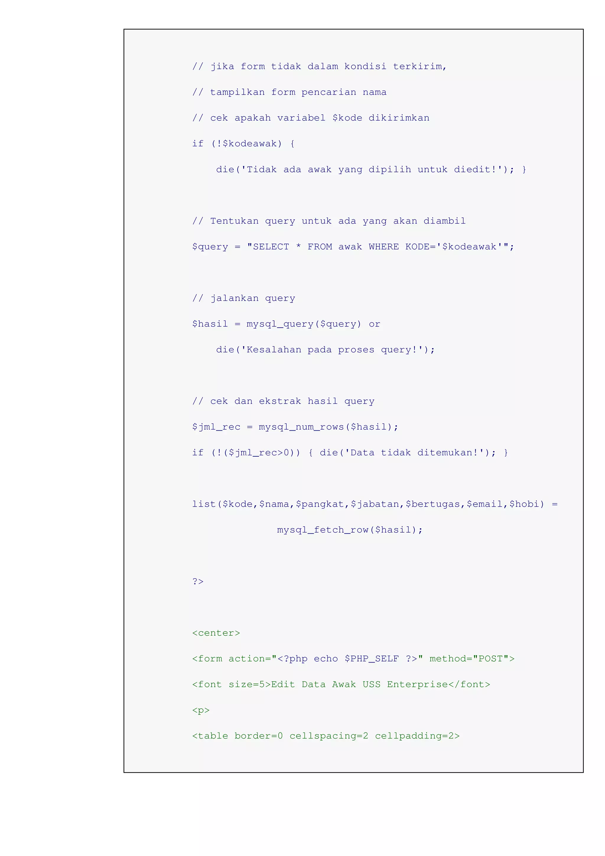 // jika form tidak dalam kondisi terkirim,
// tampilkan form pencarian nama
// cek apakah variabel $kode dikirimkan
if (!$kodeawak) {
die('Tidak ada awak yang dipilih untuk diedit!'); }
// Tentukan query untuk ada yang akan diambil
$query = "SELECT * FROM awak WHERE KODE='$kodeawak'";
// jalankan query
$hasil = mysql_query($query) or
die('Kesalahan pada proses query!');
// cek dan ekstrak hasil query
$jml_rec = mysql_num_rows($hasil);
if (!($jml_rec>0)) { die('Data tidak ditemukan!'); }
list($kode,$nama,$pangkat,$jabatan,$bertugas,$email,$hobi) =
mysql_fetch_row($hasil);
?>
<center>
<form action="<?php echo $PHP_SELF ?>" method="POST">
<font size=5>Edit Data Awak USS Enterprise</font>
<p>
<table border=0 cellspacing=2 cellpadding=2>
 