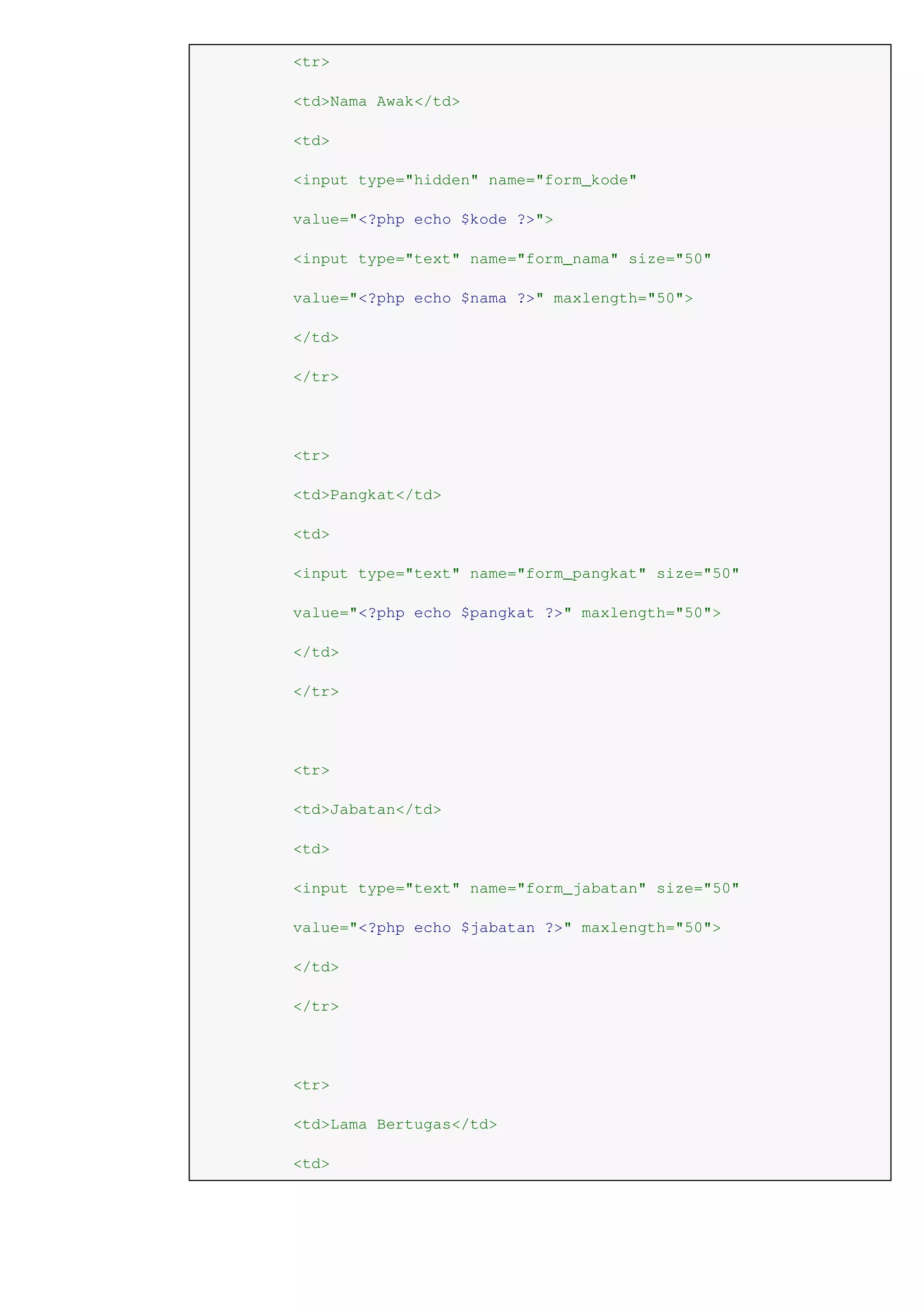 <tr>
<td>Nama Awak</td>
<td>
<input type="hidden" name="form_kode"
value="<?php echo $kode ?>">
<input type="text" name="form_nama" size="50"
value="<?php echo $nama ?>" maxlength="50">
</td>
</tr>
<tr>
<td>Pangkat</td>
<td>
<input type="text" name="form_pangkat" size="50"
value="<?php echo $pangkat ?>" maxlength="50">
</td>
</tr>
<tr>
<td>Jabatan</td>
<td>
<input type="text" name="form_jabatan" size="50"
value="<?php echo $jabatan ?>" maxlength="50">
</td>
</tr>
<tr>
<td>Lama Bertugas</td>
<td>
 