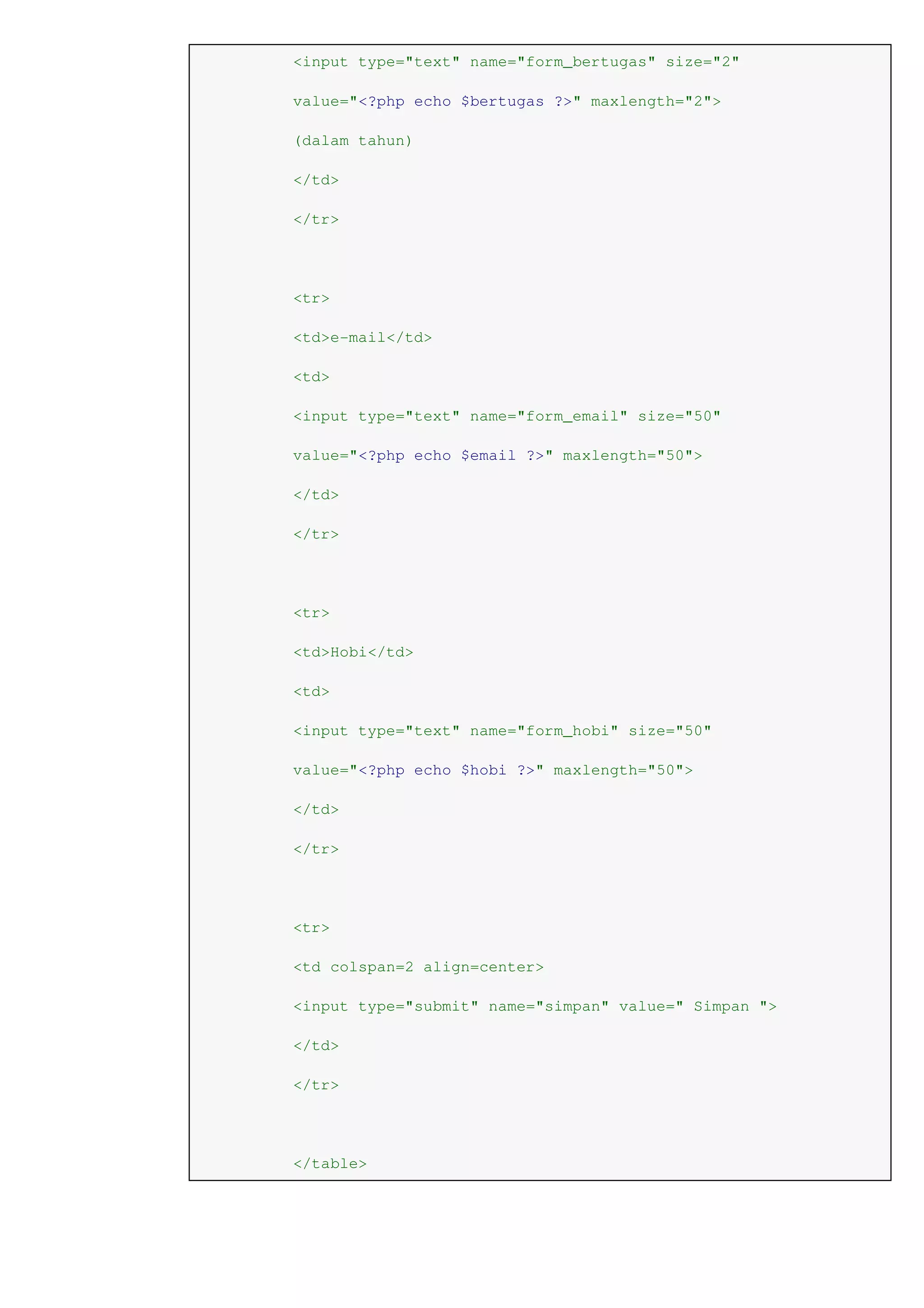 <input type="text" name="form_bertugas" size="2"
value="<?php echo $bertugas ?>" maxlength="2">
(dalam tahun)
</td>
</tr>
<tr>
<td>e-mail</td>
<td>
<input type="text" name="form_email" size="50"
value="<?php echo $email ?>" maxlength="50">
</td>
</tr>
<tr>
<td>Hobi</td>
<td>
<input type="text" name="form_hobi" size="50"
value="<?php echo $hobi ?>" maxlength="50">
</td>
</tr>
<tr>
<td colspan=2 align=center>
<input type="submit" name="simpan" value=" Simpan ">
</td>
</tr>
</table>
 