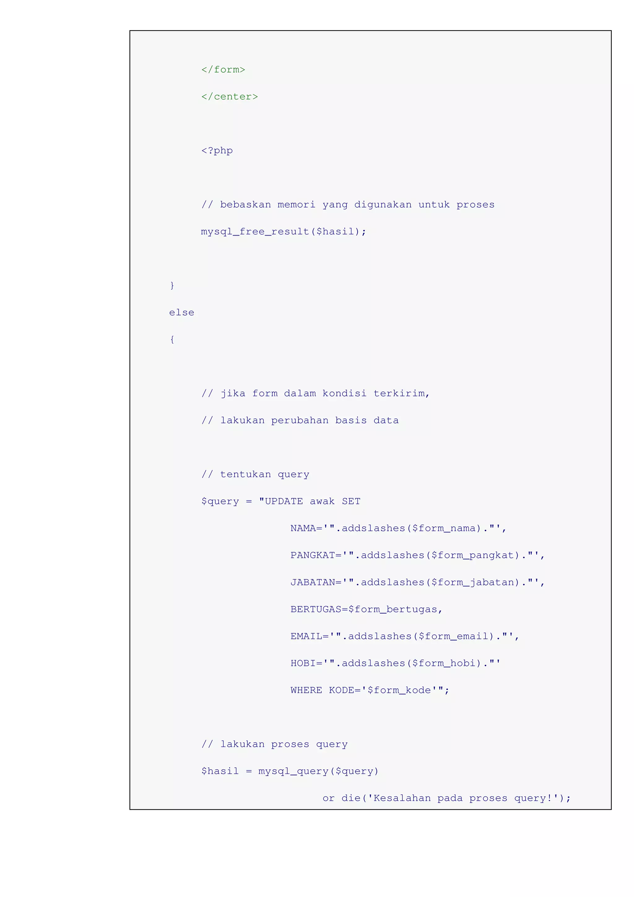 </form>
</center>
<?php
// bebaskan memori yang digunakan untuk proses
mysql_free_result($hasil);
}
else
{
// jika form dalam kondisi terkirim,
// lakukan perubahan basis data
// tentukan query
$query = "UPDATE awak SET
NAMA='".addslashes($form_nama)."',
PANGKAT='".addslashes($form_pangkat)."',
JABATAN='".addslashes($form_jabatan)."',
BERTUGAS=$form_bertugas,
EMAIL='".addslashes($form_email)."',
HOBI='".addslashes($form_hobi)."'
WHERE KODE='$form_kode'";
// lakukan proses query
$hasil = mysql_query($query)
or die('Kesalahan pada proses query!');
 
