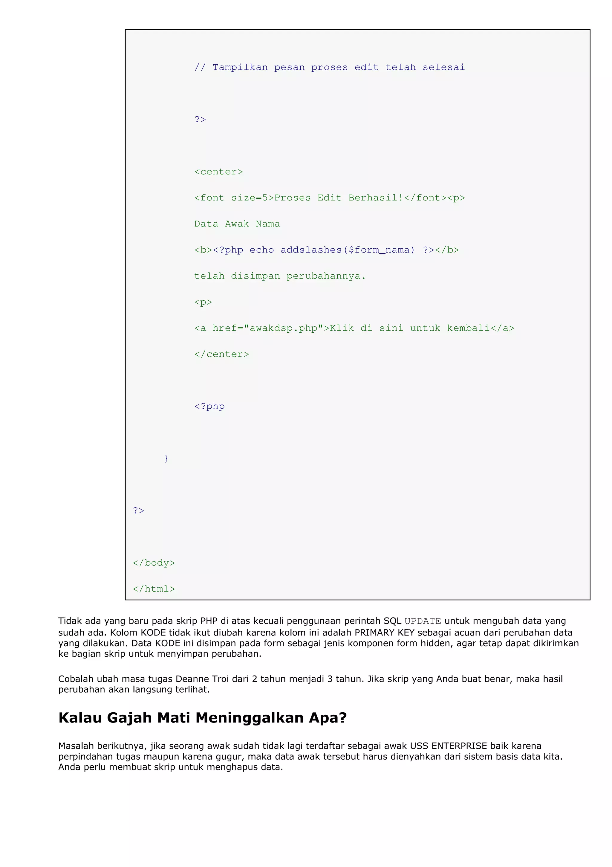 // Tampilkan pesan proses edit telah selesai
?>
<center>
<font size=5>Proses Edit Berhasil!</font><p>
Data Awak Nama
<b><?php echo addslashes($form_nama) ?></b>
telah disimpan perubahannya.
<p>
<a href="awakdsp.php">Klik di sini untuk kembali</a>
</center>
<?php
}
?>
</body>
</html>
Tidak ada yang baru pada skrip PHP di atas kecuali penggunaan perintah SQL UPDATE untuk mengubah data yang
sudah ada. Kolom KODE tidak ikut diubah karena kolom ini adalah PRIMARY KEY sebagai acuan dari perubahan data
yang dilakukan. Data KODE ini disimpan pada form sebagai jenis komponen form hidden, agar tetap dapat dikirimkan
ke bagian skrip untuk menyimpan perubahan.
Cobalah ubah masa tugas Deanne Troi dari 2 tahun menjadi 3 tahun. Jika skrip yang Anda buat benar, maka hasil
perubahan akan langsung terlihat.
Kalau Gajah Mati Meninggalkan Apa?
Masalah berikutnya, jika seorang awak sudah tidak lagi terdaftar sebagai awak USS ENTERPRISE baik karena
perpindahan tugas maupun karena gugur, maka data awak tersebut harus dienyahkan dari sistem basis data kita.
Anda perlu membuat skrip untuk menghapus data.
 
