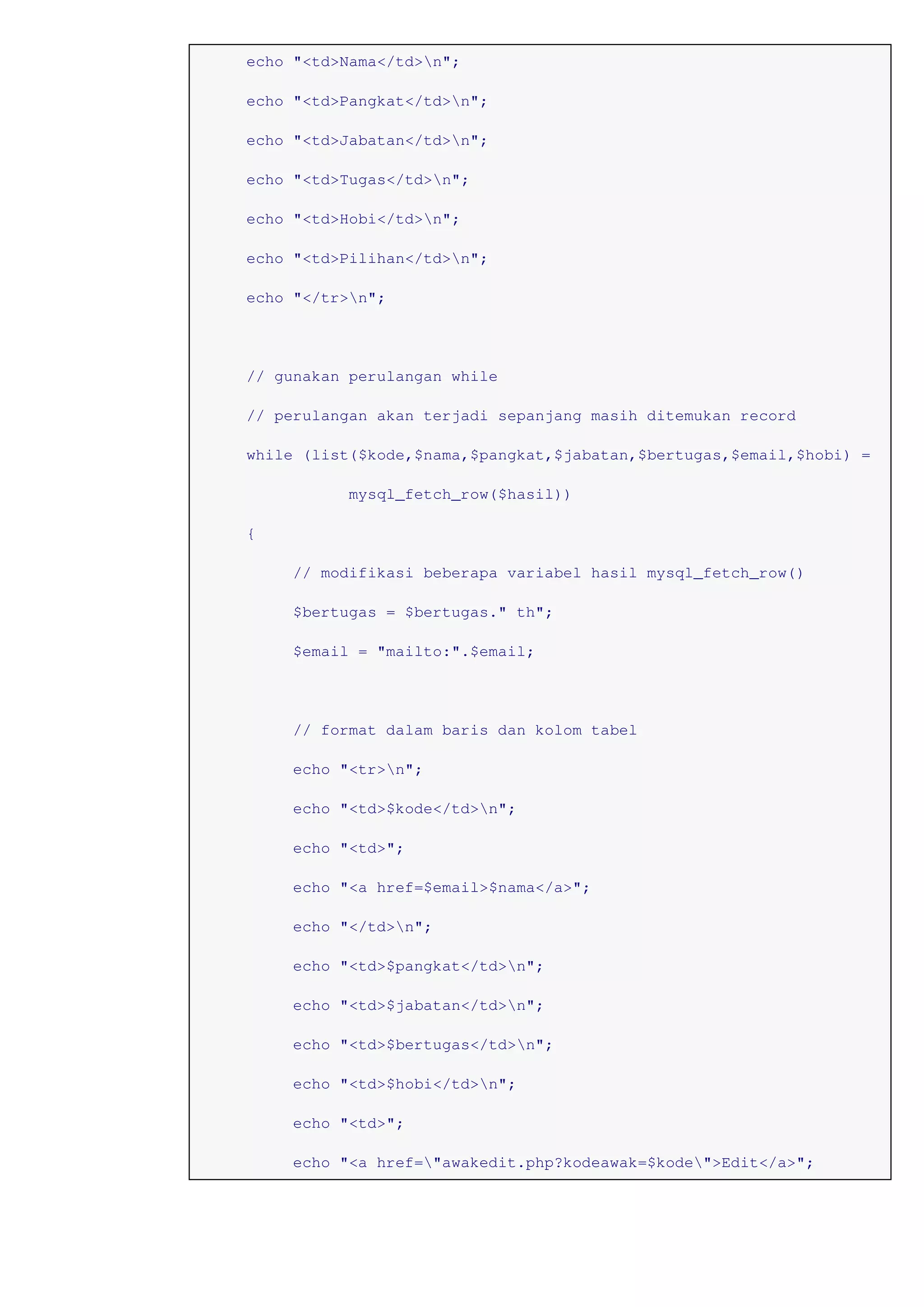 echo "<td>Nama</td>n";
echo "<td>Pangkat</td>n";
echo "<td>Jabatan</td>n";
echo "<td>Tugas</td>n";
echo "<td>Hobi</td>n";
echo "<td>Pilihan</td>n";
echo "</tr>n";
// gunakan perulangan while
// perulangan akan terjadi sepanjang masih ditemukan record
while (list($kode,$nama,$pangkat,$jabatan,$bertugas,$email,$hobi) =
mysql_fetch_row($hasil))
{
// modifikasi beberapa variabel hasil mysql_fetch_row()
$bertugas = $bertugas." th";
$email = "mailto:".$email;
// format dalam baris dan kolom tabel
echo "<tr>n";
echo "<td>$kode</td>n";
echo "<td>";
echo "<a href=$email>$nama</a>";
echo "</td>n";
echo "<td>$pangkat</td>n";
echo "<td>$jabatan</td>n";
echo "<td>$bertugas</td>n";
echo "<td>$hobi</td>n";
echo "<td>";
echo "<a href="awakedit.php?kodeawak=$kode">Edit</a>";
 