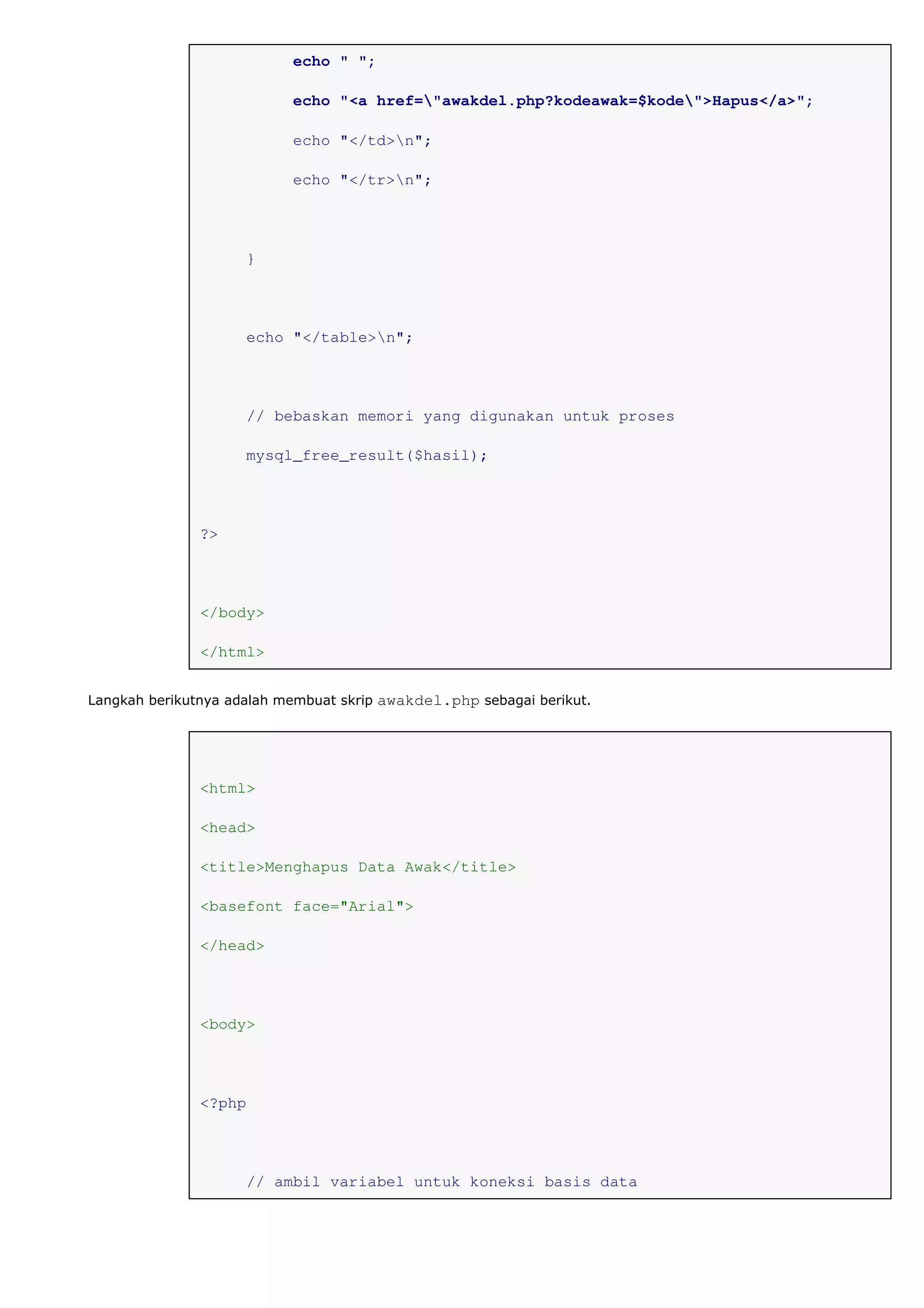 echo " ";
echo "<a href="awakdel.php?kodeawak=$kode">Hapus</a>";
echo "</td>n";
echo "</tr>n";
}
echo "</table>n";
// bebaskan memori yang digunakan untuk proses
mysql_free_result($hasil);
?>
</body>
</html>
Langkah berikutnya adalah membuat skrip awakdel.php sebagai berikut.
<html>
<head>
<title>Menghapus Data Awak</title>
<basefont face="Arial">
</head>
<body>
<?php
// ambil variabel untuk koneksi basis data
 