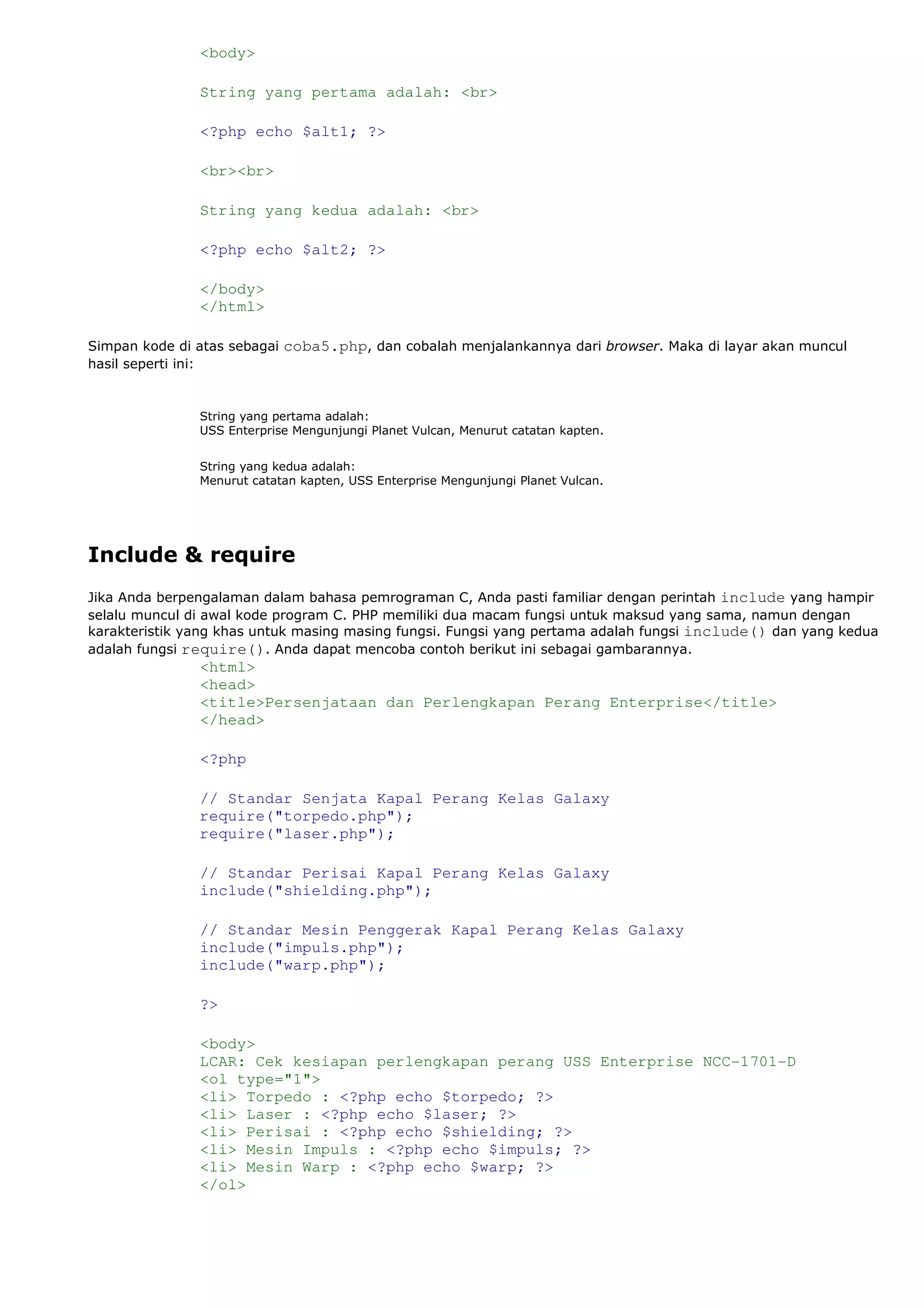 <body>
String yang pertama adalah: <br>
<?php echo $alt1; ?>
<br><br>
String yang kedua adalah: <br>
<?php echo $alt2; ?>
</body>
</html>
Simpan kode di atas sebagai coba5.php, dan cobalah menjalankannya dari browser. Maka di layar akan muncul
hasil seperti ini:
String yang pertama adalah:
USS Enterprise Mengunjungi Planet Vulcan, Menurut catatan kapten.
String yang kedua adalah:
Menurut catatan kapten, USS Enterprise Mengunjungi Planet Vulcan.
Include & require
Jika Anda berpengalaman dalam bahasa pemrograman C, Anda pasti familiar dengan perintah include yang hampir
selalu muncul di awal kode program C. PHP memiliki dua macam fungsi untuk maksud yang sama, namun dengan
karakteristik yang khas untuk masing masing fungsi. Fungsi yang pertama adalah fungsi include() dan yang kedua
adalah fungsi require(). Anda dapat mencoba contoh berikut ini sebagai gambarannya.
<html>
<head>
<title>Persenjataan dan Perlengkapan Perang Enterprise</title>
</head>
<?php
// Standar Senjata Kapal Perang Kelas Galaxy
require("torpedo.php");
require("laser.php");
// Standar Perisai Kapal Perang Kelas Galaxy
include("shielding.php");
// Standar Mesin Penggerak Kapal Perang Kelas Galaxy
include("impuls.php");
include("warp.php");
?>
<body>
LCAR: Cek kesiapan perlengkapan perang USS Enterprise NCC-1701-D
<ol type="1">
<li> Torpedo : <?php echo $torpedo; ?>
<li> Laser : <?php echo $laser; ?>
<li> Perisai : <?php echo $shielding; ?>
<li> Mesin Impuls : <?php echo $impuls; ?>
<li> Mesin Warp : <?php echo $warp; ?>
</ol>
 