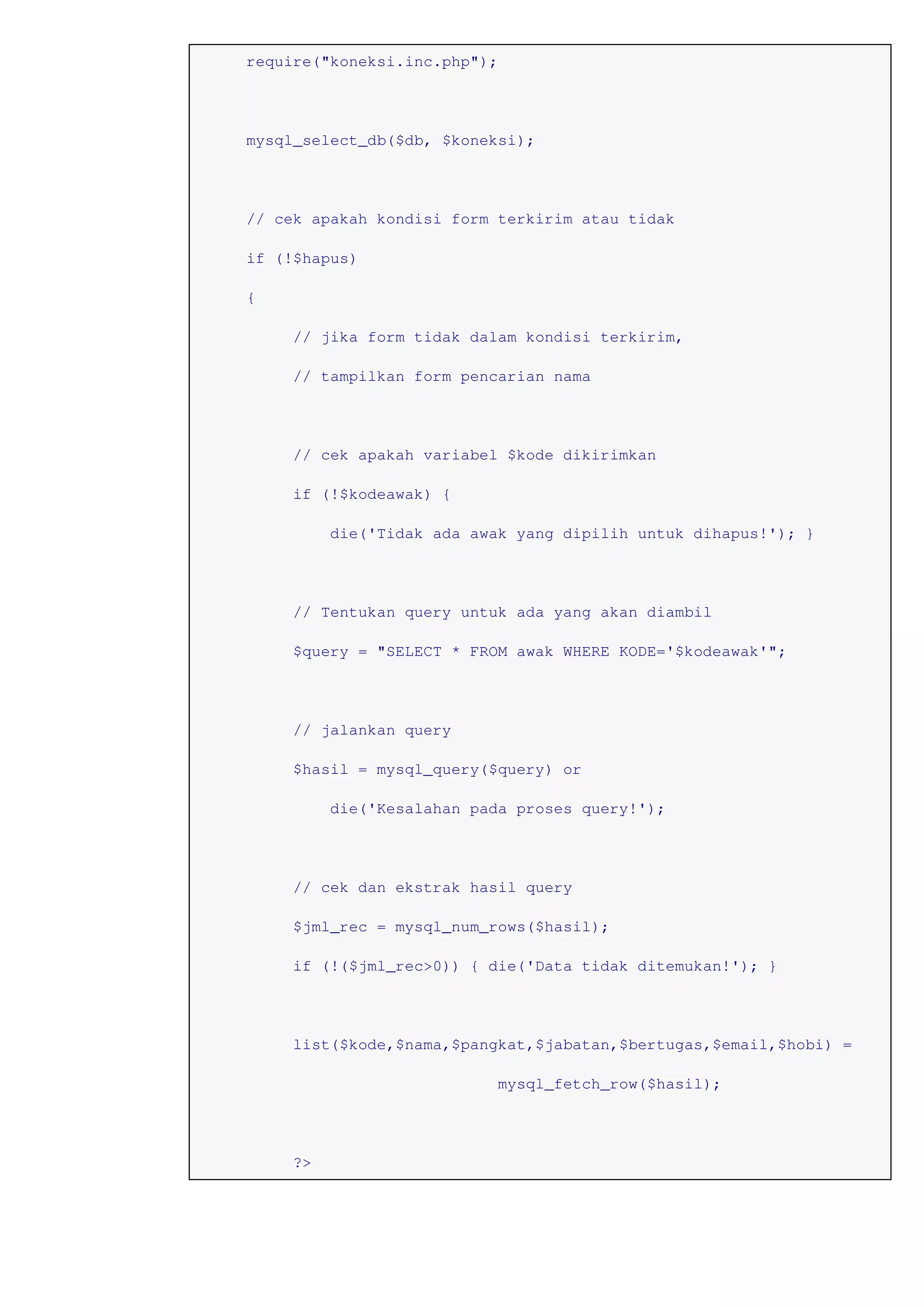 require("koneksi.inc.php");
mysql_select_db($db, $koneksi);
// cek apakah kondisi form terkirim atau tidak
if (!$hapus)
{
// jika form tidak dalam kondisi terkirim,
// tampilkan form pencarian nama
// cek apakah variabel $kode dikirimkan
if (!$kodeawak) {
die('Tidak ada awak yang dipilih untuk dihapus!'); }
// Tentukan query untuk ada yang akan diambil
$query = "SELECT * FROM awak WHERE KODE='$kodeawak'";
// jalankan query
$hasil = mysql_query($query) or
die('Kesalahan pada proses query!');
// cek dan ekstrak hasil query
$jml_rec = mysql_num_rows($hasil);
if (!($jml_rec>0)) { die('Data tidak ditemukan!'); }
list($kode,$nama,$pangkat,$jabatan,$bertugas,$email,$hobi) =
mysql_fetch_row($hasil);
?>
 
