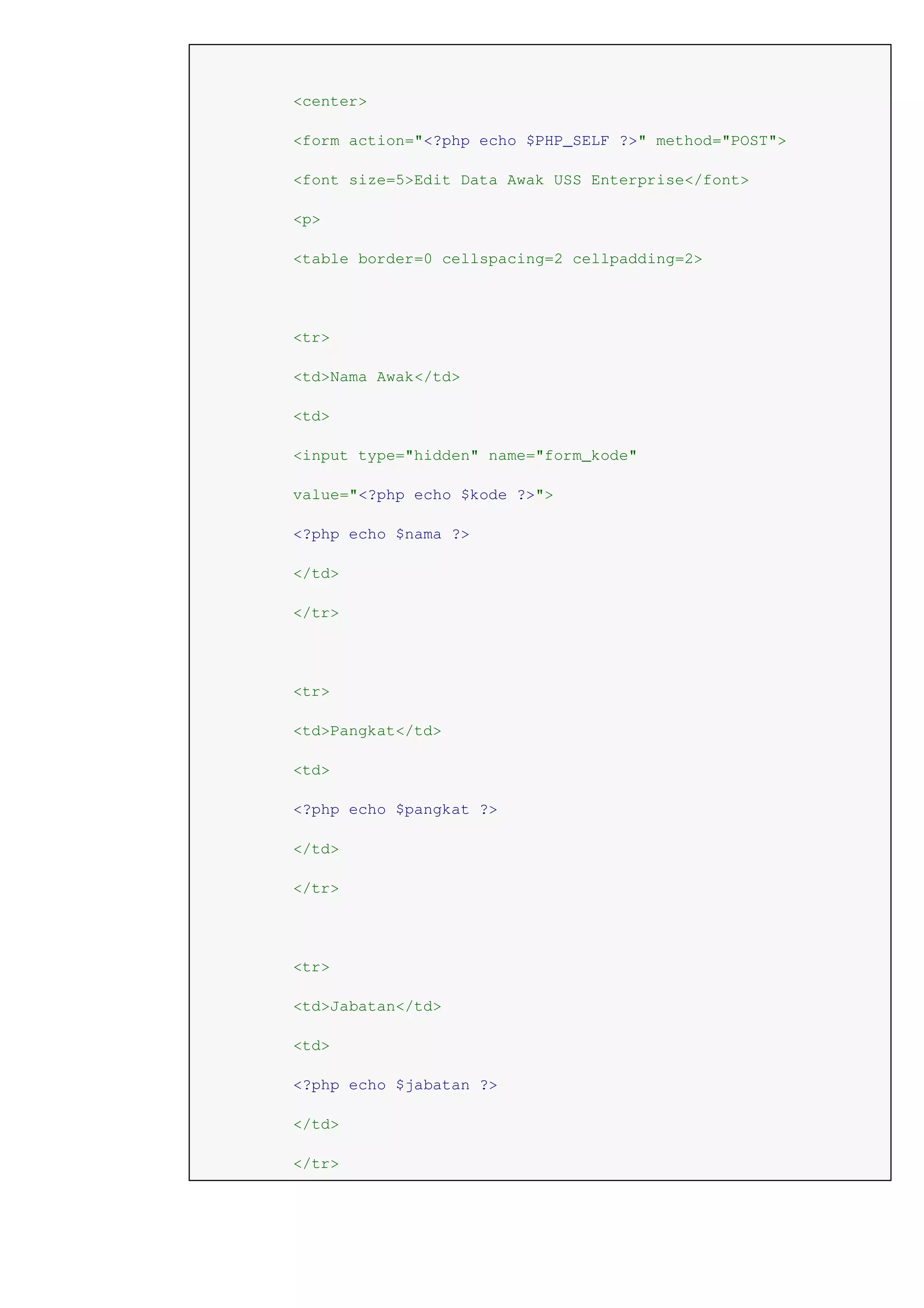 <center>
<form action="<?php echo $PHP_SELF ?>" method="POST">
<font size=5>Edit Data Awak USS Enterprise</font>
<p>
<table border=0 cellspacing=2 cellpadding=2>
<tr>
<td>Nama Awak</td>
<td>
<input type="hidden" name="form_kode"
value="<?php echo $kode ?>">
<?php echo $nama ?>
</td>
</tr>
<tr>
<td>Pangkat</td>
<td>
<?php echo $pangkat ?>
</td>
</tr>
<tr>
<td>Jabatan</td>
<td>
<?php echo $jabatan ?>
</td>
</tr>
 