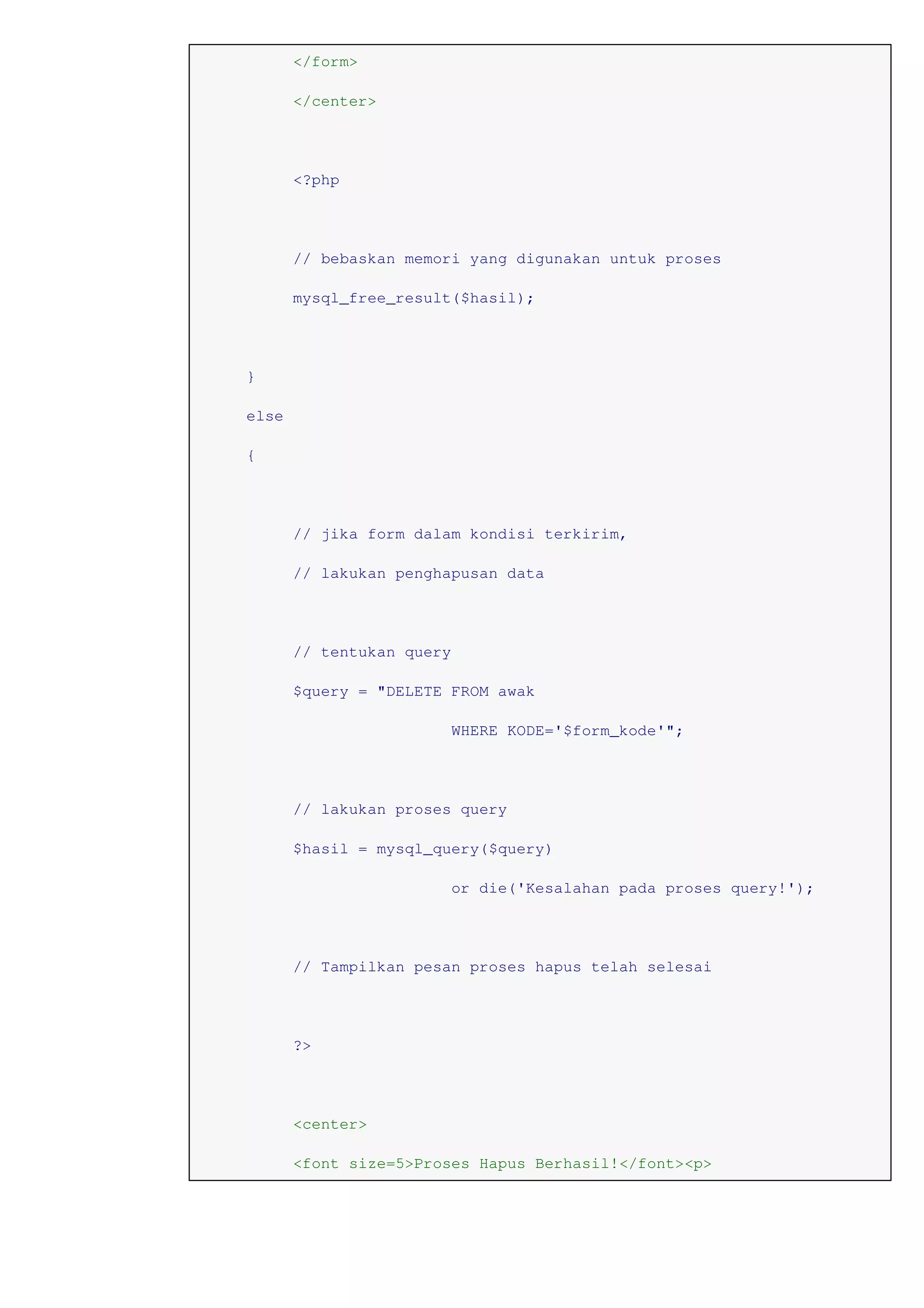 </form>
</center>
<?php
// bebaskan memori yang digunakan untuk proses
mysql_free_result($hasil);
}
else
{
// jika form dalam kondisi terkirim,
// lakukan penghapusan data
// tentukan query
$query = "DELETE FROM awak
WHERE KODE='$form_kode'";
// lakukan proses query
$hasil = mysql_query($query)
or die('Kesalahan pada proses query!');
// Tampilkan pesan proses hapus telah selesai
?>
<center>
<font size=5>Proses Hapus Berhasil!</font><p>
 