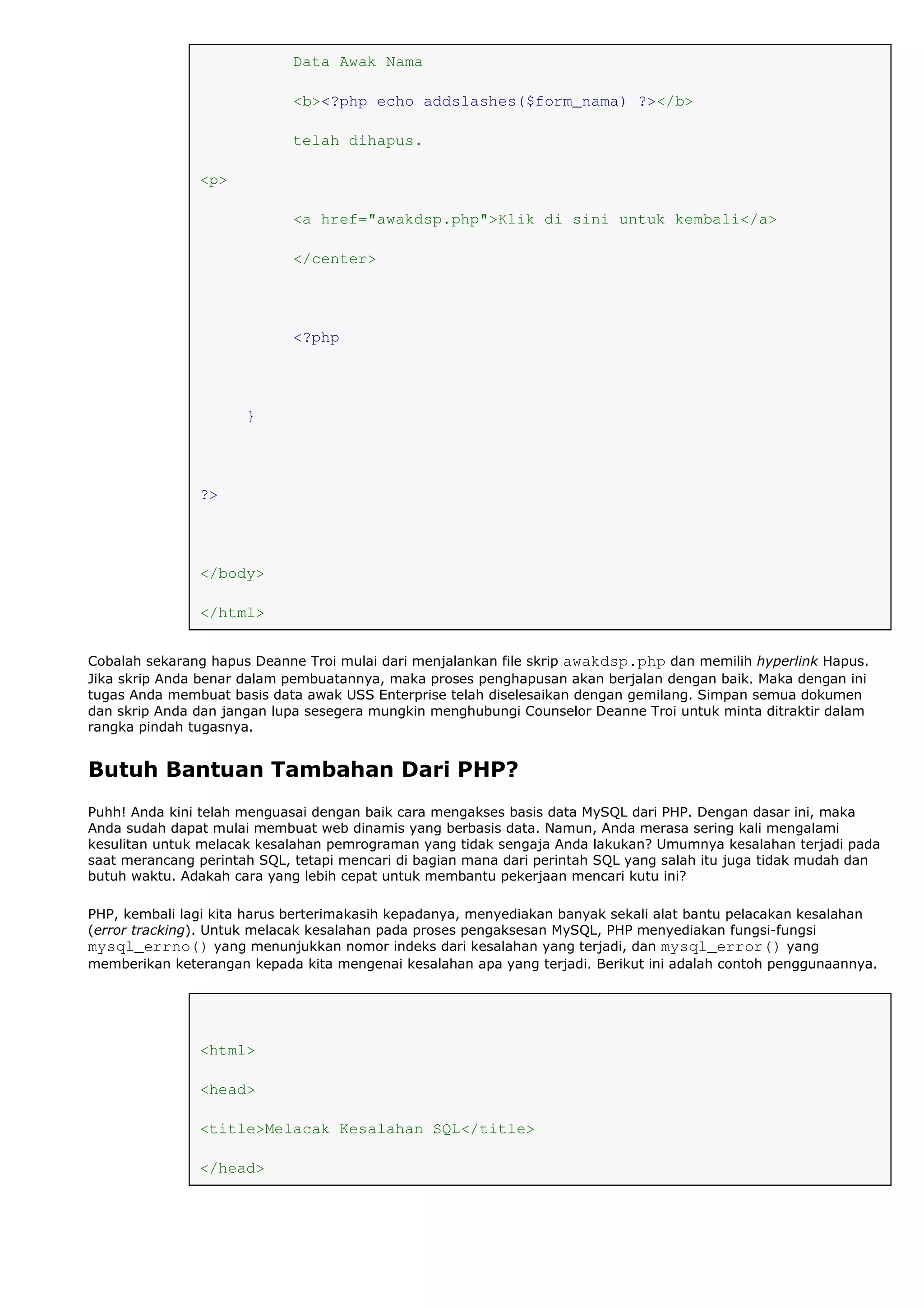 Data Awak Nama
<b><?php echo addslashes($form_nama) ?></b>
telah dihapus.
<p>
<a href="awakdsp.php">Klik di sini untuk kembali</a>
</center>
<?php
}
?>
</body>
</html>
Cobalah sekarang hapus Deanne Troi mulai dari menjalankan file skrip awakdsp.php dan memilih hyperlink Hapus.
Jika skrip Anda benar dalam pembuatannya, maka proses penghapusan akan berjalan dengan baik. Maka dengan ini
tugas Anda membuat basis data awak USS Enterprise telah diselesaikan dengan gemilang. Simpan semua dokumen
dan skrip Anda dan jangan lupa sesegera mungkin menghubungi Counselor Deanne Troi untuk minta ditraktir dalam
rangka pindah tugasnya.
Butuh Bantuan Tambahan Dari PHP?
Puhh! Anda kini telah menguasai dengan baik cara mengakses basis data MySQL dari PHP. Dengan dasar ini, maka
Anda sudah dapat mulai membuat web dinamis yang berbasis data. Namun, Anda merasa sering kali mengalami
kesulitan untuk melacak kesalahan pemrograman yang tidak sengaja Anda lakukan? Umumnya kesalahan terjadi pada
saat merancang perintah SQL, tetapi mencari di bagian mana dari perintah SQL yang salah itu juga tidak mudah dan
butuh waktu. Adakah cara yang lebih cepat untuk membantu pekerjaan mencari kutu ini?
PHP, kembali lagi kita harus berterimakasih kepadanya, menyediakan banyak sekali alat bantu pelacakan kesalahan
(error tracking). Untuk melacak kesalahan pada proses pengaksesan MySQL, PHP menyediakan fungsi-fungsi
mysql_errno() yang menunjukkan nomor indeks dari kesalahan yang terjadi, dan mysql_error() yang
memberikan keterangan kepada kita mengenai kesalahan apa yang terjadi. Berikut ini adalah contoh penggunaannya.
<html>
<head>
<title>Melacak Kesalahan SQL</title>
</head>
 