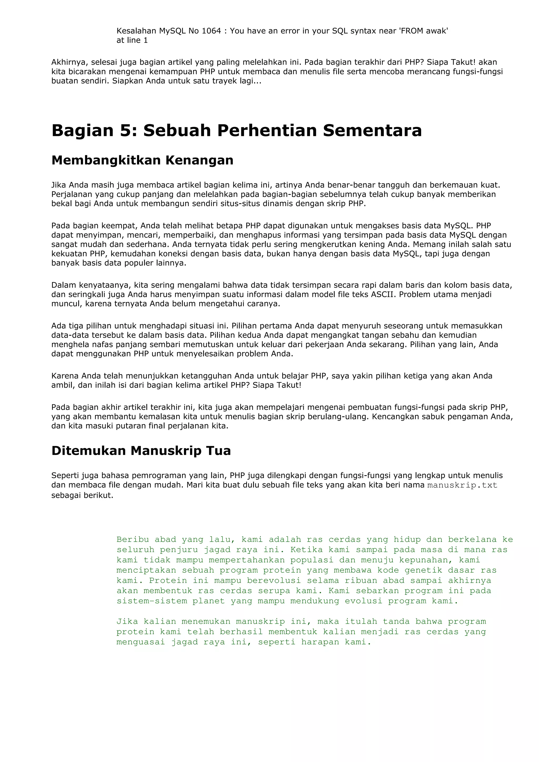 Kesalahan MySQL No 1064 : You have an error in your SQL syntax near 'FROM awak'
at line 1
Akhirnya, selesai juga bagian artikel yang paling melelahkan ini. Pada bagian terakhir dari PHP? Siapa Takut! akan
kita bicarakan mengenai kemampuan PHP untuk membaca dan menulis file serta mencoba merancang fungsi-fungsi
buatan sendiri. Siapkan Anda untuk satu trayek lagi...
Bagian 5: Sebuah Perhentian Sementara
Membangkitkan Kenangan
Jika Anda masih juga membaca artikel bagian kelima ini, artinya Anda benar-benar tangguh dan berkemauan kuat.
Perjalanan yang cukup panjang dan melelahkan pada bagian-bagian sebelumnya telah cukup banyak memberikan
bekal bagi Anda untuk membangun sendiri situs-situs dinamis dengan skrip PHP.
Pada bagian keempat, Anda telah melihat betapa PHP dapat digunakan untuk mengakses basis data MySQL. PHP
dapat menyimpan, mencari, memperbaiki, dan menghapus informasi yang tersimpan pada basis data MySQL dengan
sangat mudah dan sederhana. Anda ternyata tidak perlu sering mengkerutkan kening Anda. Memang inilah salah satu
kekuatan PHP, kemudahan koneksi dengan basis data, bukan hanya dengan basis data MySQL, tapi juga dengan
banyak basis data populer lainnya.
Dalam kenyataanya, kita sering mengalami bahwa data tidak tersimpan secara rapi dalam baris dan kolom basis data,
dan seringkali juga Anda harus menyimpan suatu informasi dalam model file teks ASCII. Problem utama menjadi
muncul, karena ternyata Anda belum mengetahui caranya.
Ada tiga pilihan untuk menghadapi situasi ini. Pilihan pertama Anda dapat menyuruh seseorang untuk memasukkan
data-data tersebut ke dalam basis data. Pilihan kedua Anda dapat mengangkat tangan sebahu dan kemudian
menghela nafas panjang sembari memutuskan untuk keluar dari pekerjaan Anda sekarang. Pilihan yang lain, Anda
dapat menggunakan PHP untuk menyelesaikan problem Anda.
Karena Anda telah menunjukkan ketangguhan Anda untuk belajar PHP, saya yakin pilihan ketiga yang akan Anda
ambil, dan inilah isi dari bagian kelima artikel PHP? Siapa Takut!
Pada bagian akhir artikel terakhir ini, kita juga akan mempelajari mengenai pembuatan fungsi-fungsi pada skrip PHP,
yang akan membantu kemalasan kita untuk menulis bagian skrip berulang-ulang. Kencangkan sabuk pengaman Anda,
dan kita masuki putaran final perjalanan kita.
Ditemukan Manuskrip Tua
Seperti juga bahasa pemrograman yang lain, PHP juga dilengkapi dengan fungsi-fungsi yang lengkap untuk menulis
dan membaca file dengan mudah. Mari kita buat dulu sebuah file teks yang akan kita beri nama manuskrip.txt
sebagai berikut.
Beribu abad yang lalu, kami adalah ras cerdas yang hidup dan berkelana ke
seluruh penjuru jagad raya ini. Ketika kami sampai pada masa di mana ras
kami tidak mampu mempertahankan populasi dan menuju kepunahan, kami
menciptakan sebuah program protein yang membawa kode genetik dasar ras
kami. Protein ini mampu berevolusi selama ribuan abad sampai akhirnya
akan membentuk ras cerdas serupa kami. Kami sebarkan program ini pada
sistem-sistem planet yang mampu mendukung evolusi program kami.
Jika kalian menemukan manuskrip ini, maka itulah tanda bahwa program
protein kami telah berhasil membentuk kalian menjadi ras cerdas yang
menguasai jagad raya ini, seperti harapan kami.
 
