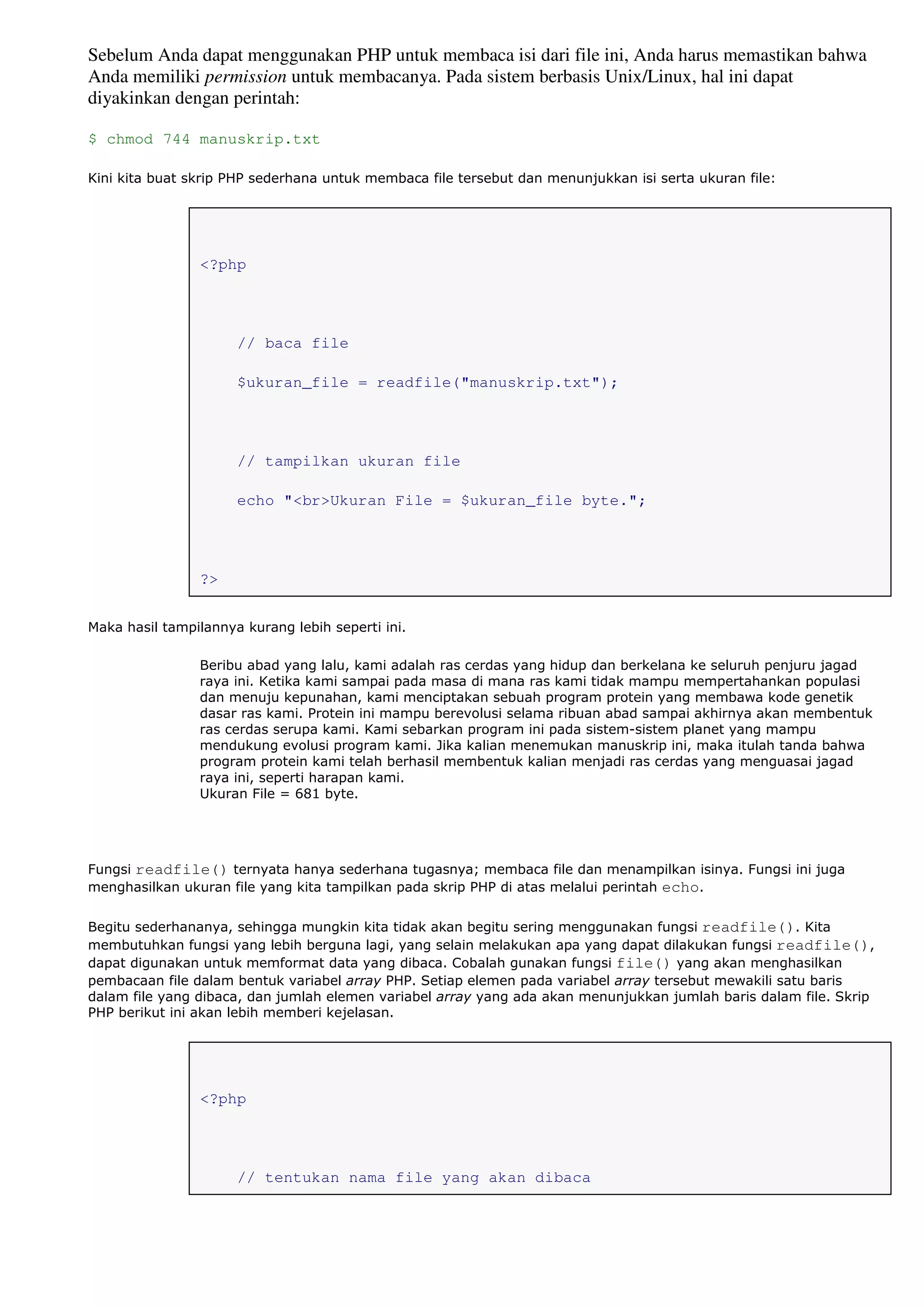Sebelum Anda dapat menggunakan PHP untuk membaca isi dari file ini, Anda harus memastikan bahwa
Anda memiliki permission untuk membacanya. Pada sistem berbasis Unix/Linux, hal ini dapat
diyakinkan dengan perintah:
$ chmod 744 manuskrip.txt
Kini kita buat skrip PHP sederhana untuk membaca file tersebut dan menunjukkan isi serta ukuran file:
<?php
// baca file
$ukuran_file = readfile("manuskrip.txt");
// tampilkan ukuran file
echo "<br>Ukuran File = $ukuran_file byte.";
?>
Maka hasil tampilannya kurang lebih seperti ini.
Beribu abad yang lalu, kami adalah ras cerdas yang hidup dan berkelana ke seluruh penjuru jagad
raya ini. Ketika kami sampai pada masa di mana ras kami tidak mampu mempertahankan populasi
dan menuju kepunahan, kami menciptakan sebuah program protein yang membawa kode genetik
dasar ras kami. Protein ini mampu berevolusi selama ribuan abad sampai akhirnya akan membentuk
ras cerdas serupa kami. Kami sebarkan program ini pada sistem-sistem planet yang mampu
mendukung evolusi program kami. Jika kalian menemukan manuskrip ini, maka itulah tanda bahwa
program protein kami telah berhasil membentuk kalian menjadi ras cerdas yang menguasai jagad
raya ini, seperti harapan kami.
Ukuran File = 681 byte.
Fungsi readfile() ternyata hanya sederhana tugasnya; membaca file dan menampilkan isinya. Fungsi ini juga
menghasilkan ukuran file yang kita tampilkan pada skrip PHP di atas melalui perintah echo.
Begitu sederhananya, sehingga mungkin kita tidak akan begitu sering menggunakan fungsi readfile(). Kita
membutuhkan fungsi yang lebih berguna lagi, yang selain melakukan apa yang dapat dilakukan fungsi readfile(),
dapat digunakan untuk memformat data yang dibaca. Cobalah gunakan fungsi file() yang akan menghasilkan
pembacaan file dalam bentuk variabel array PHP. Setiap elemen pada variabel array tersebut mewakili satu baris
dalam file yang dibaca, dan jumlah elemen variabel array yang ada akan menunjukkan jumlah baris dalam file. Skrip
PHP berikut ini akan lebih memberi kejelasan.
<?php
// tentukan nama file yang akan dibaca
 