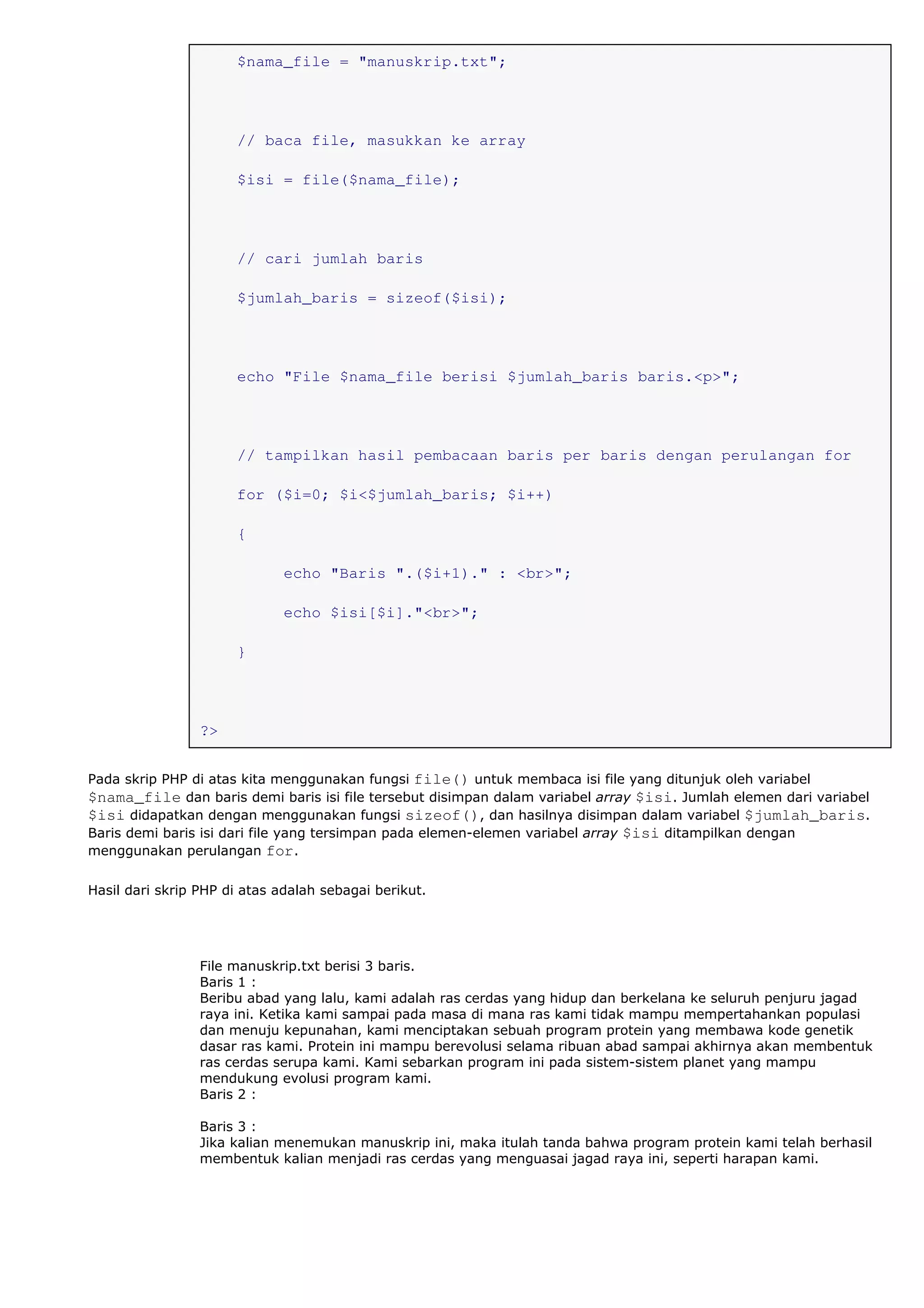 $nama_file = "manuskrip.txt";
// baca file, masukkan ke array
$isi = file($nama_file);
// cari jumlah baris
$jumlah_baris = sizeof($isi);
echo "File $nama_file berisi $jumlah_baris baris.<p>";
// tampilkan hasil pembacaan baris per baris dengan perulangan for
for ($i=0; $i<$jumlah_baris; $i++)
{
echo "Baris ".($i+1)." : <br>";
echo $isi[$i]."<br>";
}
?>
Pada skrip PHP di atas kita menggunakan fungsi file() untuk membaca isi file yang ditunjuk oleh variabel
$nama_file dan baris demi baris isi file tersebut disimpan dalam variabel array $isi. Jumlah elemen dari variabel
$isi didapatkan dengan menggunakan fungsi sizeof(), dan hasilnya disimpan dalam variabel $jumlah_baris.
Baris demi baris isi dari file yang tersimpan pada elemen-elemen variabel array $isi ditampilkan dengan
menggunakan perulangan for.
Hasil dari skrip PHP di atas adalah sebagai berikut.
File manuskrip.txt berisi 3 baris.
Baris 1 :
Beribu abad yang lalu, kami adalah ras cerdas yang hidup dan berkelana ke seluruh penjuru jagad
raya ini. Ketika kami sampai pada masa di mana ras kami tidak mampu mempertahankan populasi
dan menuju kepunahan, kami menciptakan sebuah program protein yang membawa kode genetik
dasar ras kami. Protein ini mampu berevolusi selama ribuan abad sampai akhirnya akan membentuk
ras cerdas serupa kami. Kami sebarkan program ini pada sistem-sistem planet yang mampu
mendukung evolusi program kami.
Baris 2 :
Baris 3 :
Jika kalian menemukan manuskrip ini, maka itulah tanda bahwa program protein kami telah berhasil
membentuk kalian menjadi ras cerdas yang menguasai jagad raya ini, seperti harapan kami.
 