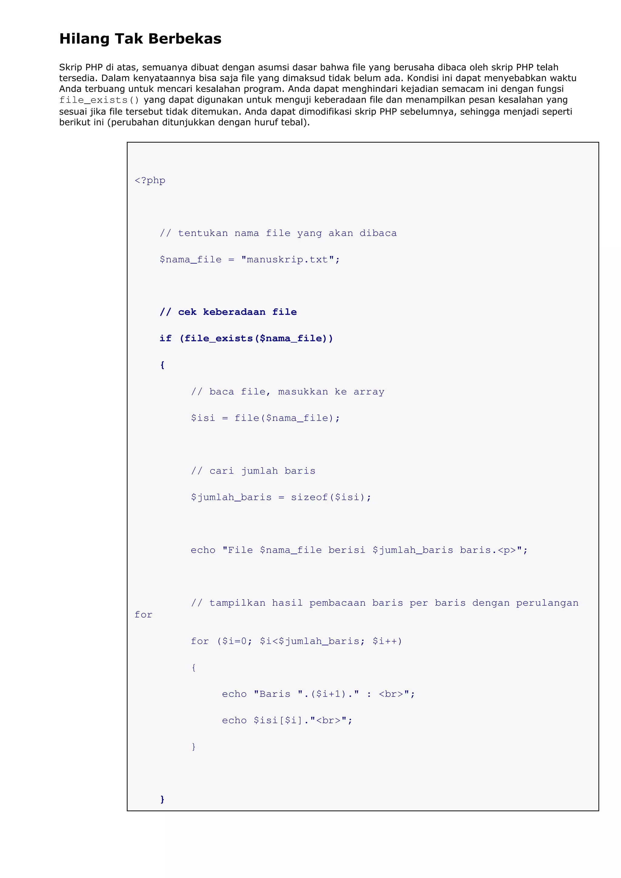 Hilang Tak Berbekas
Skrip PHP di atas, semuanya dibuat dengan asumsi dasar bahwa file yang berusaha dibaca oleh skrip PHP telah
tersedia. Dalam kenyataannya bisa saja file yang dimaksud tidak belum ada. Kondisi ini dapat menyebabkan waktu
Anda terbuang untuk mencari kesalahan program. Anda dapat menghindari kejadian semacam ini dengan fungsi
file_exists() yang dapat digunakan untuk menguji keberadaan file dan menampilkan pesan kesalahan yang
sesuai jika file tersebut tidak ditemukan. Anda dapat dimodifikasi skrip PHP sebelumnya, sehingga menjadi seperti
berikut ini (perubahan ditunjukkan dengan huruf tebal).
<?php
// tentukan nama file yang akan dibaca
$nama_file = "manuskrip.txt";
// cek keberadaan file
if (file_exists($nama_file))
{
// baca file, masukkan ke array
$isi = file($nama_file);
// cari jumlah baris
$jumlah_baris = sizeof($isi);
echo "File $nama_file berisi $jumlah_baris baris.<p>";
// tampilkan hasil pembacaan baris per baris dengan perulangan
for
for ($i=0; $i<$jumlah_baris; $i++)
{
echo "Baris ".($i+1)." : <br>";
echo $isi[$i]."<br>";
}
}
 