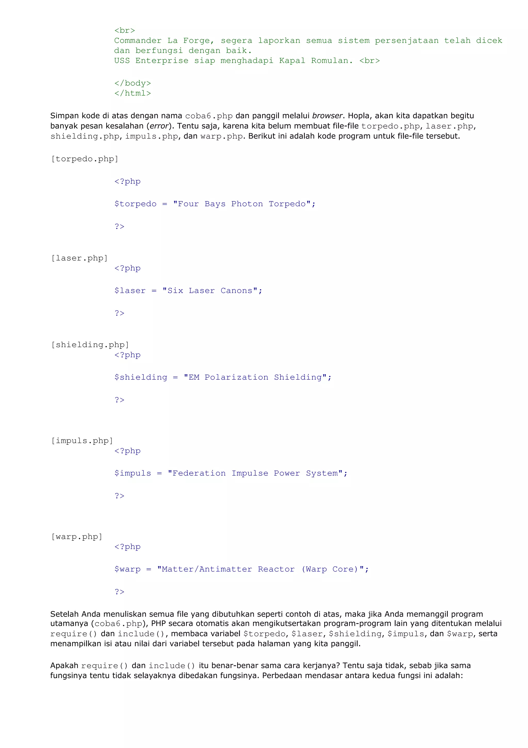 <br>
Commander La Forge, segera laporkan semua sistem persenjataan telah dicek
dan berfungsi dengan baik.
USS Enterprise siap menghadapi Kapal Romulan. <br>
</body>
</html>
Simpan kode di atas dengan nama coba6.php dan panggil melalui browser. Hopla, akan kita dapatkan begitu
banyak pesan kesalahan (error). Tentu saja, karena kita belum membuat file-file torpedo.php, laser.php,
shielding.php, impuls.php, dan warp.php. Berikut ini adalah kode program untuk file-file tersebut.
[torpedo.php]
<?php
$torpedo = "Four Bays Photon Torpedo";
?>
[laser.php]
<?php
$laser = "Six Laser Canons";
?>
[shielding.php]
<?php
$shielding = "EM Polarization Shielding";
?>
[impuls.php]
<?php
$impuls = "Federation Impulse Power System";
?>
[warp.php]
<?php
$warp = "Matter/Antimatter Reactor (Warp Core)";
?>
Setelah Anda menuliskan semua file yang dibutuhkan seperti contoh di atas, maka jika Anda memanggil program
utamanya (coba6.php), PHP secara otomatis akan mengikutsertakan program-program lain yang ditentukan melalui
require() dan include(), membaca variabel $torpedo, $laser, $shielding, $impuls, dan $warp, serta
menampilkan isi atau nilai dari variabel tersebut pada halaman yang kita panggil.
Apakah require() dan include() itu benar-benar sama cara kerjanya? Tentu saja tidak, sebab jika sama
fungsinya tentu tidak selayaknya dibedakan fungsinya. Perbedaan mendasar antara kedua fungsi ini adalah:
 