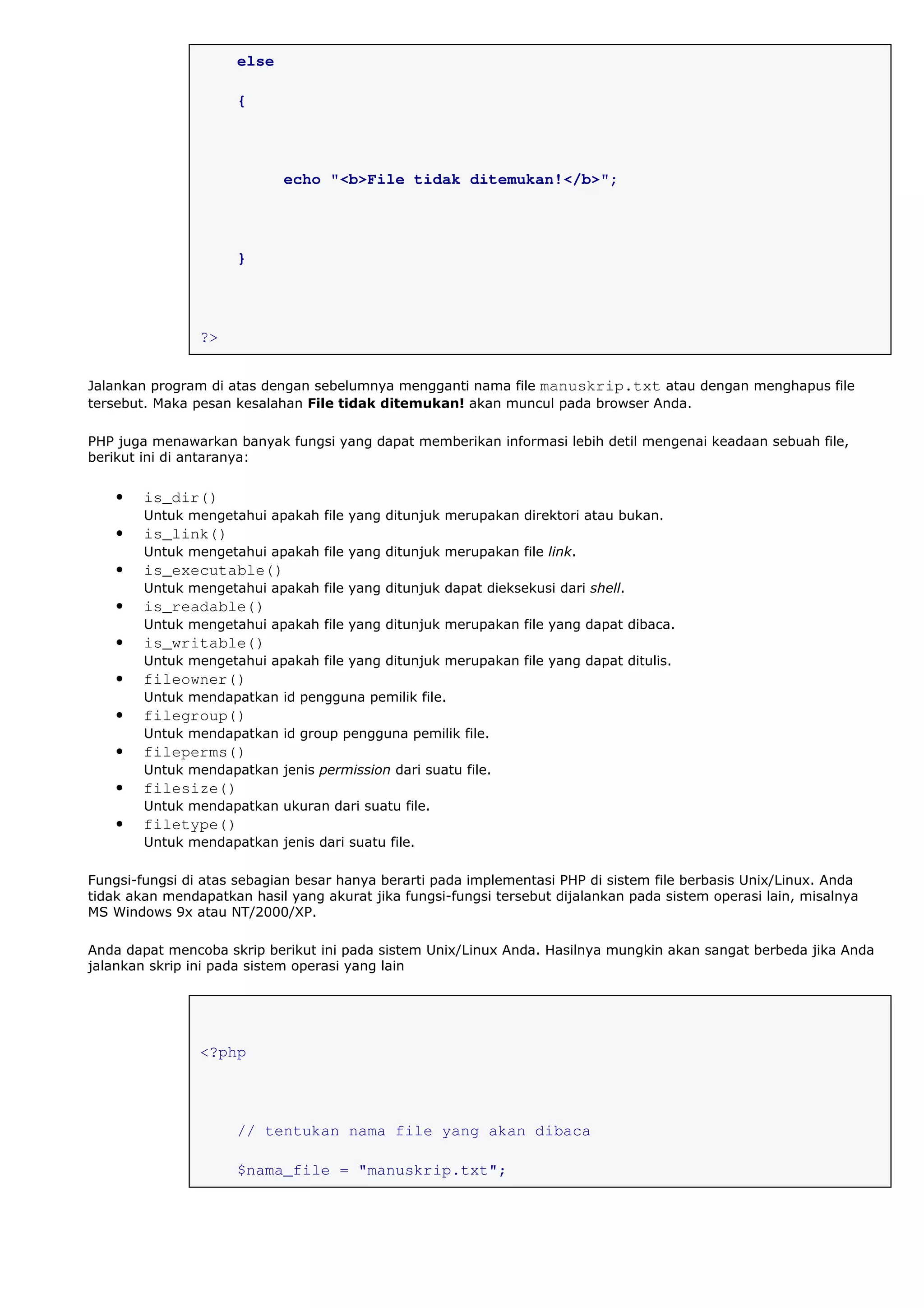 else
{
echo "<b>File tidak ditemukan!</b>";
}
?>
Jalankan program di atas dengan sebelumnya mengganti nama file manuskrip.txt atau dengan menghapus file
tersebut. Maka pesan kesalahan File tidak ditemukan! akan muncul pada browser Anda.
PHP juga menawarkan banyak fungsi yang dapat memberikan informasi lebih detil mengenai keadaan sebuah file,
berikut ini di antaranya:
• is_dir()
Untuk mengetahui apakah file yang ditunjuk merupakan direktori atau bukan.
• is_link()
Untuk mengetahui apakah file yang ditunjuk merupakan file link.
• is_executable()
Untuk mengetahui apakah file yang ditunjuk dapat dieksekusi dari shell.
• is_readable()
Untuk mengetahui apakah file yang ditunjuk merupakan file yang dapat dibaca.
• is_writable()
Untuk mengetahui apakah file yang ditunjuk merupakan file yang dapat ditulis.
• fileowner()
Untuk mendapatkan id pengguna pemilik file.
• filegroup()
Untuk mendapatkan id group pengguna pemilik file.
• fileperms()
Untuk mendapatkan jenis permission dari suatu file.
• filesize()
Untuk mendapatkan ukuran dari suatu file.
• filetype()
Untuk mendapatkan jenis dari suatu file.
Fungsi-fungsi di atas sebagian besar hanya berarti pada implementasi PHP di sistem file berbasis Unix/Linux. Anda
tidak akan mendapatkan hasil yang akurat jika fungsi-fungsi tersebut dijalankan pada sistem operasi lain, misalnya
MS Windows 9x atau NT/2000/XP.
Anda dapat mencoba skrip berikut ini pada sistem Unix/Linux Anda. Hasilnya mungkin akan sangat berbeda jika Anda
jalankan skrip ini pada sistem operasi yang lain
<?php
// tentukan nama file yang akan dibaca
$nama_file = "manuskrip.txt";
 