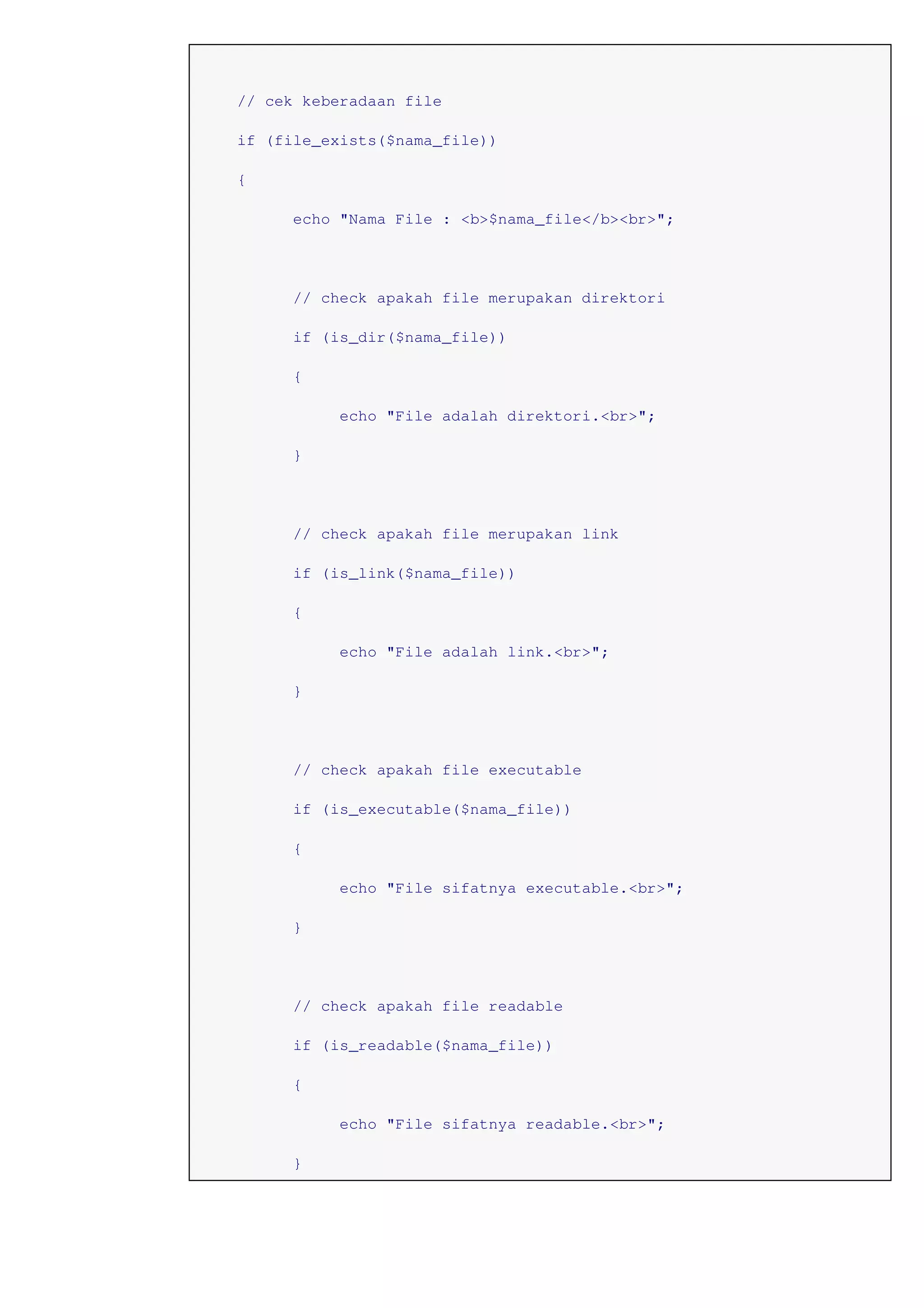 // cek keberadaan file
if (file_exists($nama_file))
{
echo "Nama File : <b>$nama_file</b><br>";
// check apakah file merupakan direktori
if (is_dir($nama_file))
{
echo "File adalah direktori.<br>";
}
// check apakah file merupakan link
if (is_link($nama_file))
{
echo "File adalah link.<br>";
}
// check apakah file executable
if (is_executable($nama_file))
{
echo "File sifatnya executable.<br>";
}
// check apakah file readable
if (is_readable($nama_file))
{
echo "File sifatnya readable.<br>";
}
 