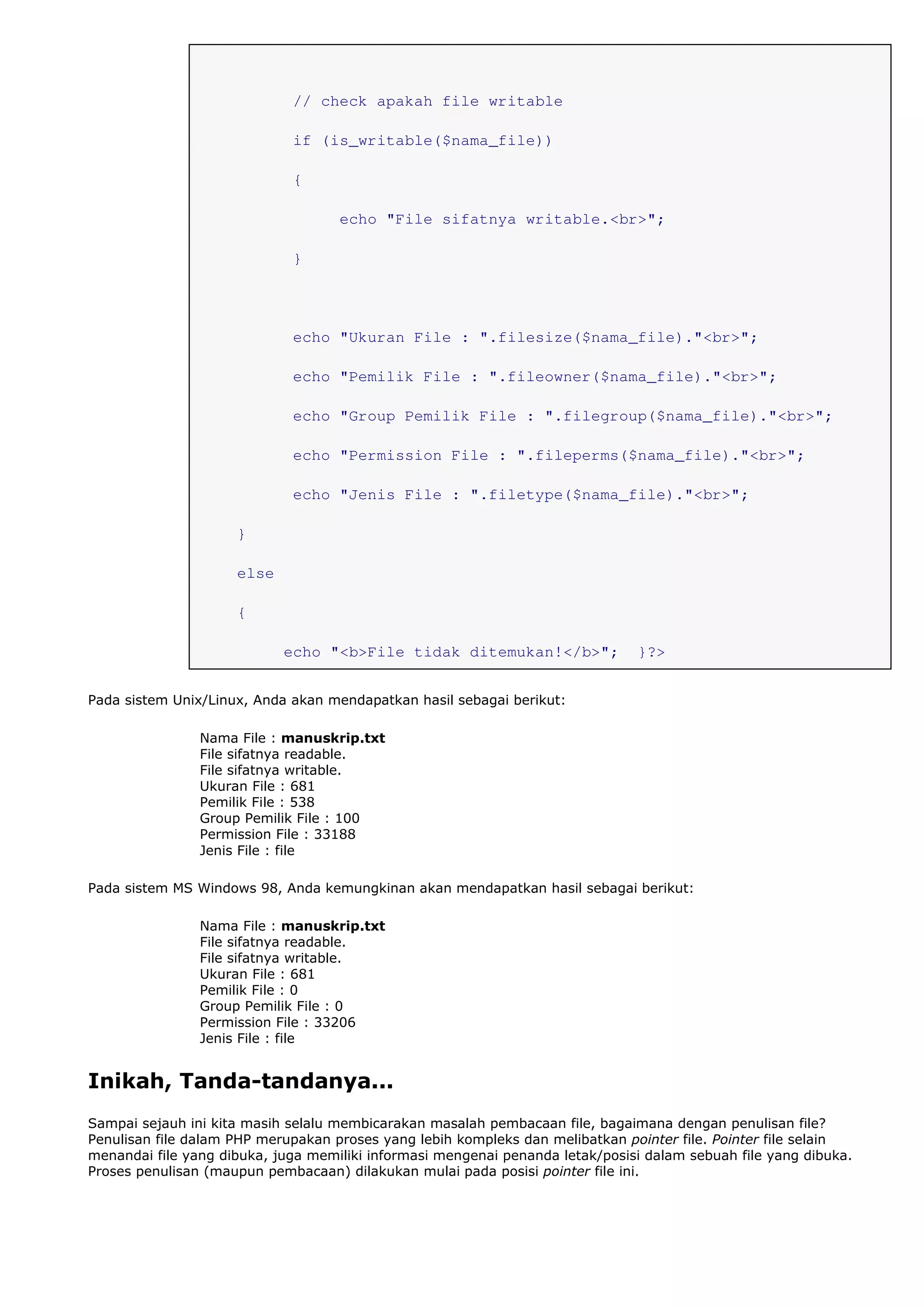 // check apakah file writable
if (is_writable($nama_file))
{
echo "File sifatnya writable.<br>";
}
echo "Ukuran File : ".filesize($nama_file)."<br>";
echo "Pemilik File : ".fileowner($nama_file)."<br>";
echo "Group Pemilik File : ".filegroup($nama_file)."<br>";
echo "Permission File : ".fileperms($nama_file)."<br>";
echo "Jenis File : ".filetype($nama_file)."<br>";
}
else
{
echo "<b>File tidak ditemukan!</b>"; }?>
Pada sistem Unix/Linux, Anda akan mendapatkan hasil sebagai berikut:
Nama File : manuskrip.txt
File sifatnya readable.
File sifatnya writable.
Ukuran File : 681
Pemilik File : 538
Group Pemilik File : 100
Permission File : 33188
Jenis File : file
Pada sistem MS Windows 98, Anda kemungkinan akan mendapatkan hasil sebagai berikut:
Nama File : manuskrip.txt
File sifatnya readable.
File sifatnya writable.
Ukuran File : 681
Pemilik File : 0
Group Pemilik File : 0
Permission File : 33206
Jenis File : file
Inikah, Tanda-tandanya...
Sampai sejauh ini kita masih selalu membicarakan masalah pembacaan file, bagaimana dengan penulisan file?
Penulisan file dalam PHP merupakan proses yang lebih kompleks dan melibatkan pointer file. Pointer file selain
menandai file yang dibuka, juga memiliki informasi mengenai penanda letak/posisi dalam sebuah file yang dibuka.
Proses penulisan (maupun pembacaan) dilakukan mulai pada posisi pointer file ini.
 