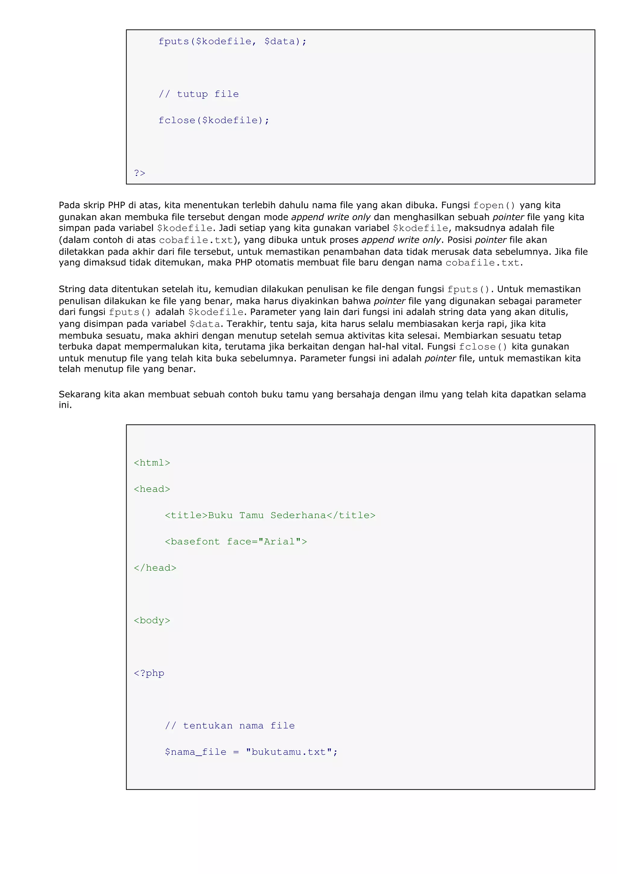 fputs($kodefile, $data);
// tutup file
fclose($kodefile);
?>
Pada skrip PHP di atas, kita menentukan terlebih dahulu nama file yang akan dibuka. Fungsi fopen() yang kita
gunakan akan membuka file tersebut dengan mode append write only dan menghasilkan sebuah pointer file yang kita
simpan pada variabel $kodefile. Jadi setiap yang kita gunakan variabel $kodefile, maksudnya adalah file
(dalam contoh di atas cobafile.txt), yang dibuka untuk proses append write only. Posisi pointer file akan
diletakkan pada akhir dari file tersebut, untuk memastikan penambahan data tidak merusak data sebelumnya. Jika file
yang dimaksud tidak ditemukan, maka PHP otomatis membuat file baru dengan nama cobafile.txt.
String data ditentukan setelah itu, kemudian dilakukan penulisan ke file dengan fungsi fputs(). Untuk memastikan
penulisan dilakukan ke file yang benar, maka harus diyakinkan bahwa pointer file yang digunakan sebagai parameter
dari fungsi fputs() adalah $kodefile. Parameter yang lain dari fungsi ini adalah string data yang akan ditulis,
yang disimpan pada variabel $data. Terakhir, tentu saja, kita harus selalu membiasakan kerja rapi, jika kita
membuka sesuatu, maka akhiri dengan menutup setelah semua aktivitas kita selesai. Membiarkan sesuatu tetap
terbuka dapat mempermalukan kita, terutama jika berkaitan dengan hal-hal vital. Fungsi fclose() kita gunakan
untuk menutup file yang telah kita buka sebelumnya. Parameter fungsi ini adalah pointer file, untuk memastikan kita
telah menutup file yang benar.
Sekarang kita akan membuat sebuah contoh buku tamu yang bersahaja dengan ilmu yang telah kita dapatkan selama
ini.
<html>
<head>
<title>Buku Tamu Sederhana</title>
<basefont face="Arial">
</head>
<body>
<?php
// tentukan nama file
$nama_file = "bukutamu.txt";
 
