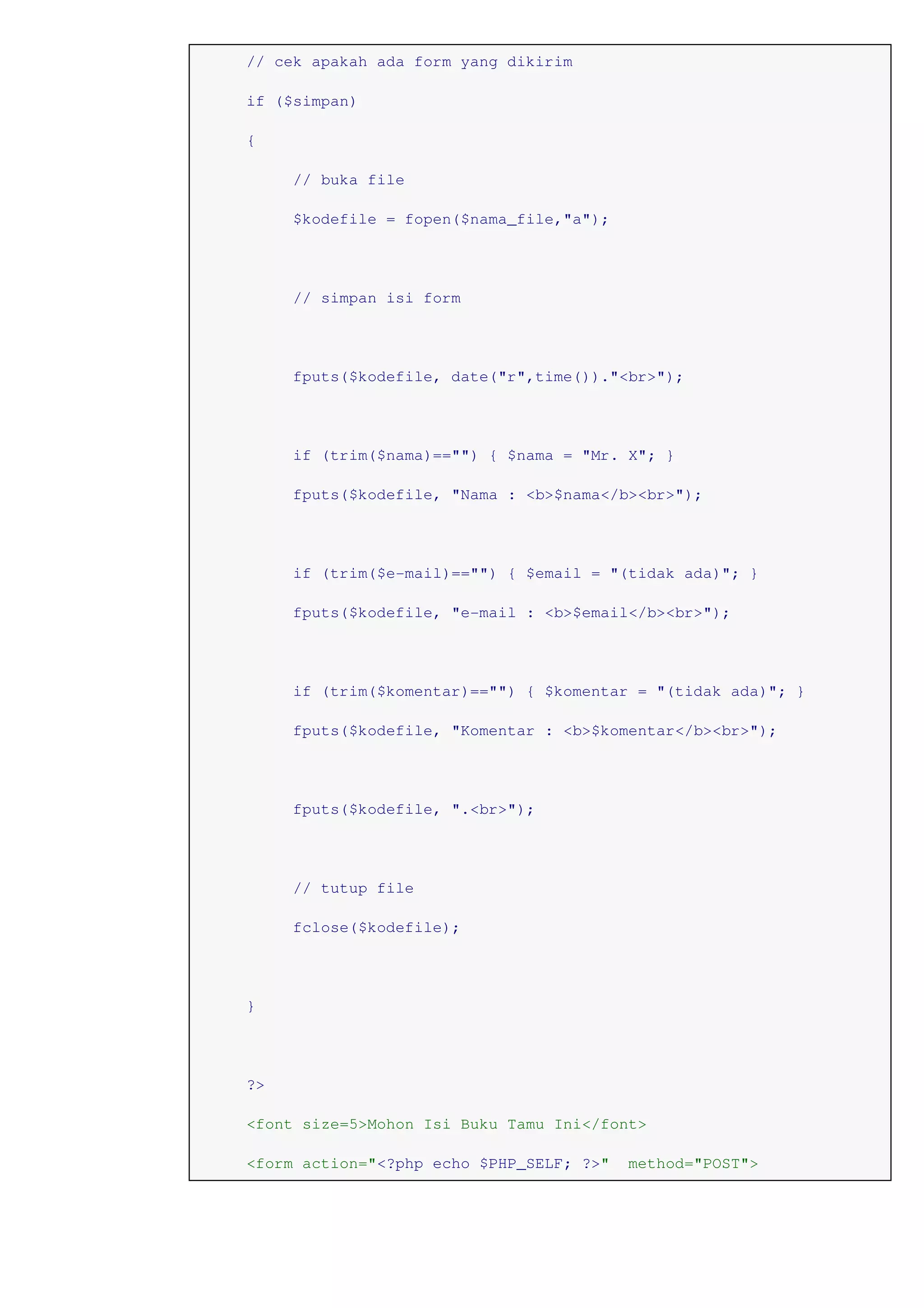 // cek apakah ada form yang dikirim
if ($simpan)
{
// buka file
$kodefile = fopen($nama_file,"a");
// simpan isi form
fputs($kodefile, date("r",time())."<br>");
if (trim($nama)=="") { $nama = "Mr. X"; }
fputs($kodefile, "Nama : <b>$nama</b><br>");
if (trim($e-mail)=="") { $email = "(tidak ada)"; }
fputs($kodefile, "e-mail : <b>$email</b><br>");
if (trim($komentar)=="") { $komentar = "(tidak ada)"; }
fputs($kodefile, "Komentar : <b>$komentar</b><br>");
fputs($kodefile, ".<br>");
// tutup file
fclose($kodefile);
}
?>
<font size=5>Mohon Isi Buku Tamu Ini</font>
<form action="<?php echo $PHP_SELF; ?>" method="POST">
 