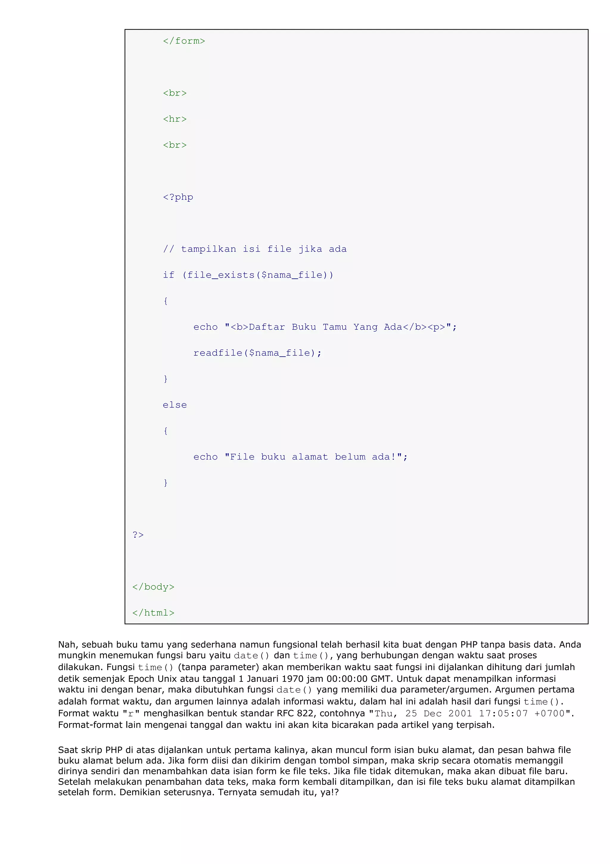 </form>
<br>
<hr>
<br>
<?php
// tampilkan isi file jika ada
if (file_exists($nama_file))
{
echo "<b>Daftar Buku Tamu Yang Ada</b><p>";
readfile($nama_file);
}
else
{
echo "File buku alamat belum ada!";
}
?>
</body>
</html>
Nah, sebuah buku tamu yang sederhana namun fungsional telah berhasil kita buat dengan PHP tanpa basis data. Anda
mungkin menemukan fungsi baru yaitu date() dan time(), yang berhubungan dengan waktu saat proses
dilakukan. Fungsi time() (tanpa parameter) akan memberikan waktu saat fungsi ini dijalankan dihitung dari jumlah
detik semenjak Epoch Unix atau tanggal 1 Januari 1970 jam 00:00:00 GMT. Untuk dapat menampilkan informasi
waktu ini dengan benar, maka dibutuhkan fungsi date() yang memiliki dua parameter/argumen. Argumen pertama
adalah format waktu, dan argumen lainnya adalah informasi waktu, dalam hal ini adalah hasil dari fungsi time().
Format waktu "r" menghasilkan bentuk standar RFC 822, contohnya "Thu, 25 Dec 2001 17:05:07 +0700".
Format-format lain mengenai tanggal dan waktu ini akan kita bicarakan pada artikel yang terpisah.
Saat skrip PHP di atas dijalankan untuk pertama kalinya, akan muncul form isian buku alamat, dan pesan bahwa file
buku alamat belum ada. Jika form diisi dan dikirim dengan tombol simpan, maka skrip secara otomatis memanggil
dirinya sendiri dan menambahkan data isian form ke file teks. Jika file tidak ditemukan, maka akan dibuat file baru.
Setelah melakukan penambahan data teks, maka form kembali ditampilkan, dan isi file teks buku alamat ditampilkan
setelah form. Demikian seterusnya. Ternyata semudah itu, ya!?
 