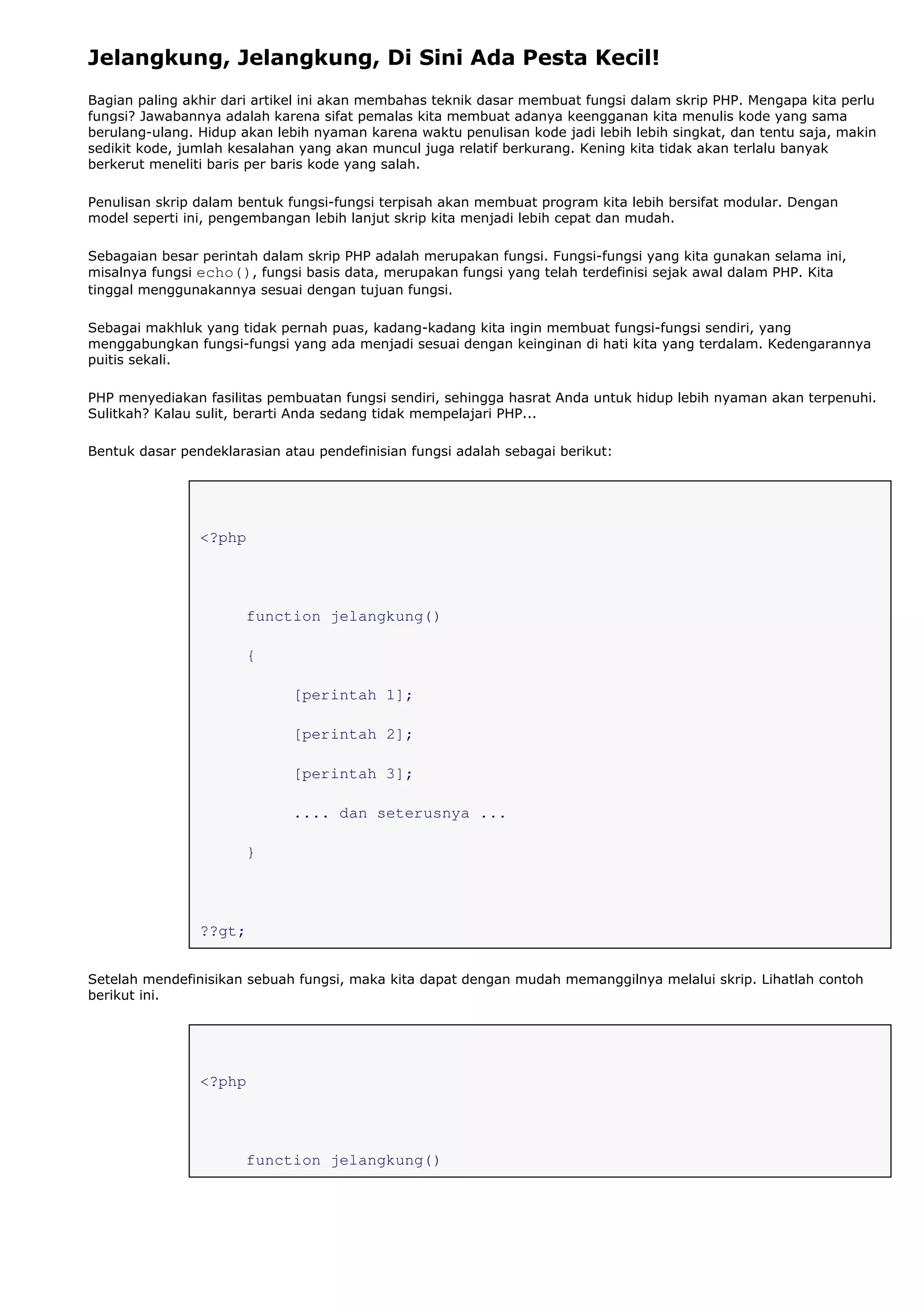 Jelangkung, Jelangkung, Di Sini Ada Pesta Kecil!
Bagian paling akhir dari artikel ini akan membahas teknik dasar membuat fungsi dalam skrip PHP. Mengapa kita perlu
fungsi? Jawabannya adalah karena sifat pemalas kita membuat adanya keengganan kita menulis kode yang sama
berulang-ulang. Hidup akan lebih nyaman karena waktu penulisan kode jadi lebih lebih singkat, dan tentu saja, makin
sedikit kode, jumlah kesalahan yang akan muncul juga relatif berkurang. Kening kita tidak akan terlalu banyak
berkerut meneliti baris per baris kode yang salah.
Penulisan skrip dalam bentuk fungsi-fungsi terpisah akan membuat program kita lebih bersifat modular. Dengan
model seperti ini, pengembangan lebih lanjut skrip kita menjadi lebih cepat dan mudah.
Sebagaian besar perintah dalam skrip PHP adalah merupakan fungsi. Fungsi-fungsi yang kita gunakan selama ini,
misalnya fungsi echo(), fungsi basis data, merupakan fungsi yang telah terdefinisi sejak awal dalam PHP. Kita
tinggal menggunakannya sesuai dengan tujuan fungsi.
Sebagai makhluk yang tidak pernah puas, kadang-kadang kita ingin membuat fungsi-fungsi sendiri, yang
menggabungkan fungsi-fungsi yang ada menjadi sesuai dengan keinginan di hati kita yang terdalam. Kedengarannya
puitis sekali.
PHP menyediakan fasilitas pembuatan fungsi sendiri, sehingga hasrat Anda untuk hidup lebih nyaman akan terpenuhi.
Sulitkah? Kalau sulit, berarti Anda sedang tidak mempelajari PHP...
Bentuk dasar pendeklarasian atau pendefinisian fungsi adalah sebagai berikut:
<?php
function jelangkung()
{
[perintah 1];
[perintah 2];
[perintah 3];
.... dan seterusnya ...
}
??gt;
Setelah mendefinisikan sebuah fungsi, maka kita dapat dengan mudah memanggilnya melalui skrip. Lihatlah contoh
berikut ini.
<?php
function jelangkung()
 