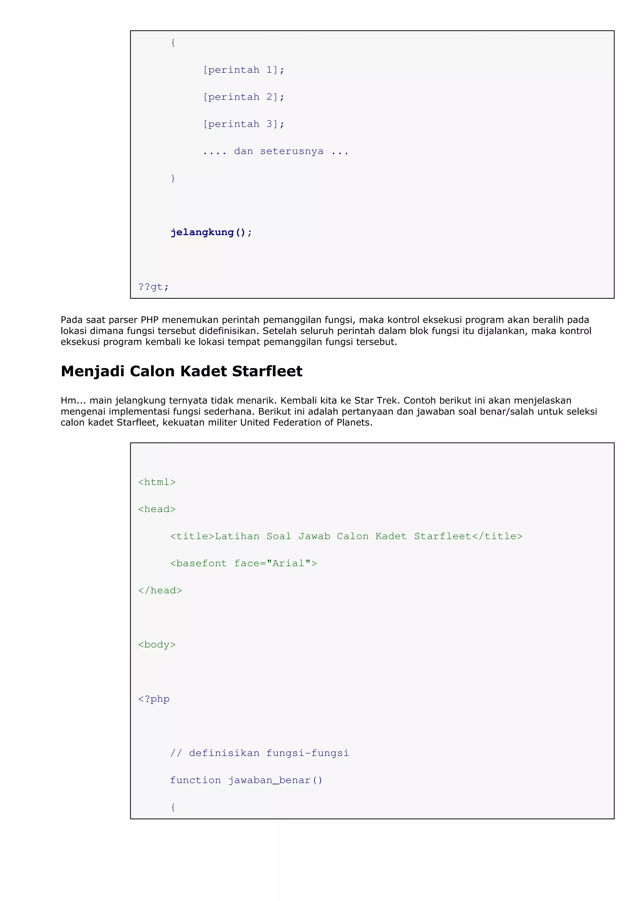 {
[perintah 1];
[perintah 2];
[perintah 3];
.... dan seterusnya ...
}
jelangkung();
??gt;
Pada saat parser PHP menemukan perintah pemanggilan fungsi, maka kontrol eksekusi program akan beralih pada
lokasi dimana fungsi tersebut didefinisikan. Setelah seluruh perintah dalam blok fungsi itu dijalankan, maka kontrol
eksekusi program kembali ke lokasi tempat pemanggilan fungsi tersebut.
Menjadi Calon Kadet Starfleet
Hm... main jelangkung ternyata tidak menarik. Kembali kita ke Star Trek. Contoh berikut ini akan menjelaskan
mengenai implementasi fungsi sederhana. Berikut ini adalah pertanyaan dan jawaban soal benar/salah untuk seleksi
calon kadet Starfleet, kekuatan militer United Federation of Planets.
<html>
<head>
<title>Latihan Soal Jawab Calon Kadet Starfleet</title>
<basefont face="Arial">
</head>
<body>
<?php
// definisikan fungsi-fungsi
function jawaban_benar()
{
 
