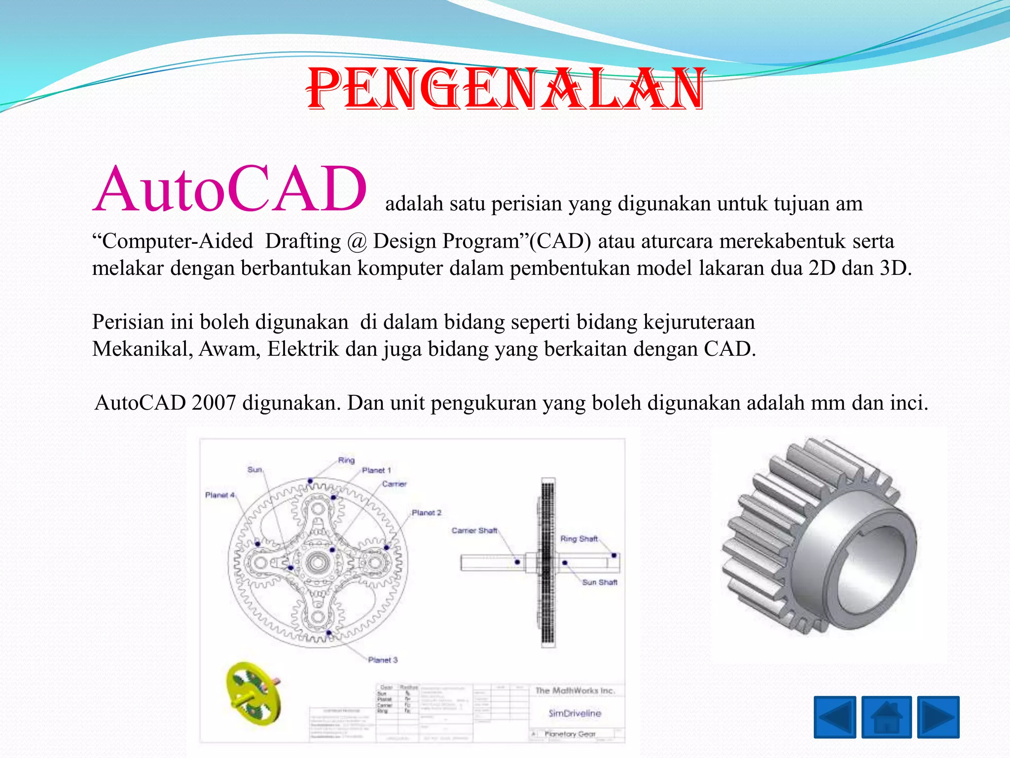 PENGENALAN
AutoCAD                        adalah satu perisian yang digunakan untuk tujuan am
“Computer-Aided Drafting @ Design Program”(CAD) atau aturcara merekabentuk serta
melakar dengan berbantukan komputer dalam pembentukan model lakaran dua 2D dan 3D.

Perisian ini boleh digunakan di dalam bidang seperti bidang kejuruteraan
Mekanikal, Awam, Elektrik dan juga bidang yang berkaitan dengan CAD.

AutoCAD 2007 digunakan. Dan unit pengukuran yang boleh digunakan adalah mm dan inci.
 