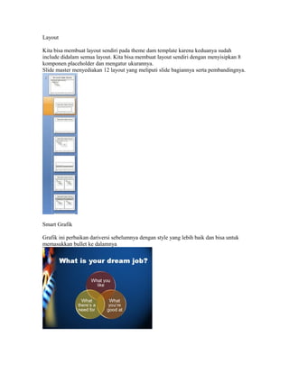 Layout

Kita bisa membuat layout sendiri pada theme dam template karena keduanya sudah
include didalam semua layout. Kita bisa membuat layout sendiri dengan menyisipkan 8
komponen placeholder dan mengatur ukurannya.
Slide master menyediakan 12 layout yang meliputi slide bagiannya serta pembandingnya.




Smart Grafik

Grafik ini perbaikan dariversi sebelumnya dengan style yang lebih baik dan bisa untuk
memasukkan bullet ke dalamnya
 