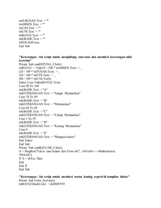 txtJURUSAN.Text = ""
txtABSEN.Text = ""
txtUAS.Text = ""
txtUTS.Text = ""
txtRATA2.Text = ""
txtGRADE.Text = ""
txtNIS.SetFocus
End Sub
"Keterangan : Ini script untuk menghitung rata-rata dan memberi keterangan nilai
tersebut"
Private Sub cmdHITUNG_Click()
txtRATA2 = Val((10 / 100 * txtABSEN.Text) + _
(20 / 100 * txtTUGAS.Text) + _
(30 / 100 * txtUTS.Text) + _
(40 / 100 * txtUAS.Text))
Select Case Val(txtRATA2.Text)
Case 90 To 100
txtGRADE.Text = "A"
txtKETERANGAN.Text = "Sangat Memuaskan"
Case 70 To 89
txtGRADE.Text = "B"
txtKETERANGAN.Text = "Memuaskan"
Case 60 To 69
txtGRADE.Text = "C"
txtKETERANGAN.Text = "Cukup Memuaskan"
Case 1 To 59
txtGRADE.Text = "D"
txtKETERANGAN.Text = "Kurang Memuaskan"
Case 0
txtGRADE.Text = "E"
txtKETERANGAN.Text = "Mengecewakan"
End Select
End Sub
Private Sub cmdKELUAR_Click()
A = MsgBox("Yakin mau keluar dari Form ini?", vbYesNo + vbInformation,
"PESAN")
If A = vbYes Then
End
End If
End Sub
"Keterangan : Ini script untuk memberi warna kuning seperti di tampilan diatas"
Private Sub Form_Activate()
txtRATA2.BackColor = &H80FFFF
 