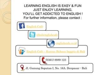 English Café
@balienglishcafe
englishcafe.co.id
English Café – Kursus Bahasa Inggris di Bali
(0361) 8889 123
Jl. Gunung Soputan I, No. 16A. Denpasar - Bali
LEARNING ENGLISH IS EASY & FUN
JUST ENJOY LEARNING,
YOU’LL GET ADDICTED TO ENGLISH !
For further information, please contact :
 