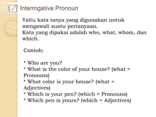 Yaitu kata tanya yang digunakan untuk
mengawali suatu pertanyaan.
Kata yang dipakai adalah who, what, whom, dan
which.
Interrogative Pronoun
Contoh:
* Who are you?
* What is the color of your house? (what =
Pronouns)
* What color is your house? (what =
Adjectives)
* Which is your pen? (which = Pronouns)
* Which pen is yours? (which = Adjectives)
 