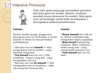 Intensive Pronouns
Yaitu kata ganti yang juga merupakan pantulan
dari kata ganti itu sendiri. Namun, letaknya
sesudah nouns/pronouns itu sendiri. Kata ganti
jenis ini berfungsi untuk lebih menekankan /
menegaskan maksud pembicaraan.
Contoh:
* Henry himself who told me
so. (Henry sendirilah yang
mengatakan begitu kepadaku)
* Mary herself repaired the
computer. (Mary sendirilah –
bukan orang lain – yang
memperbaiki computer itu)
* Jack himself gave me the
book.
Catatan:
Berhati-hatilah dengan penggunaan
kata gantu jenis ini. Perhatikan 3 contoh
kalimat di bawah ini dan perhatikan
perbedaannya.
* Alex does the test himself. (= Alex
mengerjakan test itu sendiri – tanpa
bantuan orang lain)
* Ted himself does the test. (=Ted
sendirilah – bukan orang lain – yang
mengerjakan test itu)
* Bob does the test by himself. (= Bob
mengerjakan test itu sendirian – tidak
ada orang lain bersama dia)
 