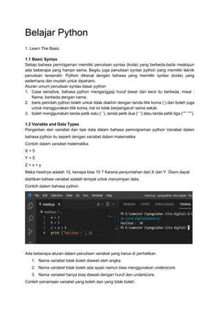 Belajar Python
1. Learn The Basic
1.1 Basic Syntax
Setiap bahasa pemrogaman memiliki penulisan syntax (kode) yang berbeda-beda meskipun
ada beberapa yang hampir sama. Begitu juga penulisan syntax python yang memiliki teknik
penulisan tersendiri. Python dikenal dengan bahasa yang memiliki syntax (kode) yang
sederhana dan mudah untuk dipahami.
Aturan umum penulisan syntax dasar python
1. Case sensitive, bahasa python menganggap huruf besar dan kecil itu berbeda, misal :
Nama, berbeda dengan nama.
2. baris perintah python boleh untuk tidak diakhiri dengan tanda titik koma (;) dan boleh juga
untuk menggunakan titik koma, hal ini tidak berpengaruh sama sekali.
3. boleh menggunakan tanda petik satu (‘ ‘), tanda petik dua (“ “) atau tanda petik tiga (“”” “””).
1.2 Variable and Data Types
Pengertian dari variabel dan tipe data dalam bahasa pemrograman python Variabel dalam
bahasa python itu seperti dengan variabel dalam matematika
Contoh dalam variabel matematika.
X = 5
Y = 5
Z = x + y
Maka hasilnya adalah 10, kenapa bisa 10 ? Karena penjumlahan dari X dan Y. Disini dapat
diartikan bahwa variabel adalah tempat untuk menyimpan data.
Contoh dalam bahasa python.
Ada beberapa aturan dalam penulisan variabel yang harus di perhatikan.
1. Nama variabel tidak boleh diawali oleh angka.
2. Nama variabel tidak boleh ada spasi namun bisa menggunakan underscore.
3. Nama variabel hanya bisa diawali dengan huruf dan underscore.
Contoh penamaan variabel yang boleh dan yang tidak boleh.
 