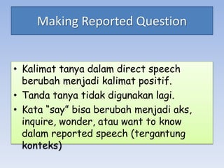Making Reported Question
• Kalimat tanya dalam direct speech
berubah menjadi kalimat positif.
• Tanda tanya tidak digunakan lagi.
• Kata “say” bisa berubah menjadi aks,
inquire, wonder, atau want to know
dalam reported speech (tergantung
konteks)
 