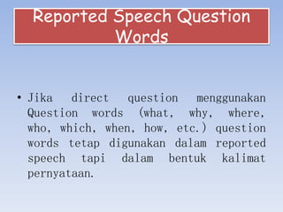 Reported Speech Question
Words
• Jika direct question menggunakan
Question words (what, why, where,
who, which, when, how, etc.) question
words tetap digunakan dalam reported
speech tapi dalam bentuk kalimat
pernyataan.
 