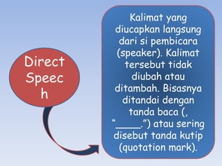 Direct
Speec
h
Kalimat yang
diucapkan langsung
dari si pembicara
(speaker). Kalimat
tersebut tidak
diubah atau
ditambah. Bisasnya
ditandai dengan
tanda baca (,
“____.”) atau sering
disebut tanda kutip
(quotation mark).
 