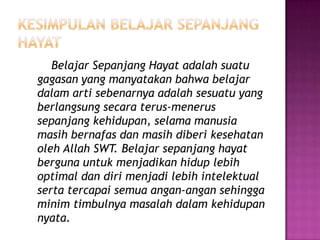 Belajar Sepanjang Hayat adalah suatu
gagasan yang manyatakan bahwa belajar
dalam arti sebenarnya adalah sesuatu yang
berlangsung secara terus-menerus
sepanjang kehidupan, selama manusia
masih bernafas dan masih diberi kesehatan
oleh Allah SWT. Belajar sepanjang hayat
berguna untuk menjadikan hidup lebih
optimal dan diri menjadi lebih intelektual
serta tercapai semua angan-angan sehingga
minim timbulnya masalah dalam kehidupan
nyata.
 