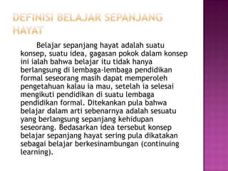 Belajar sepanjang hayat adalah suatu
konsep, suatu idea, gagasan pokok dalam konsep
ini ialah bahwa belajar itu tidak hanya
berlangsung di lembaga-lembaga pendidikan
formal seseorang masih dapat memperoleh
pengetahuan kalau ia mau, setelah ia selesai
mengikuti pendidikan di suatu lembaga
pendidikan formal. Ditekankan pula bahwa
belajar dalam arti sebenarnya adalah sesuatu
yang berlangsung sepanjang kehidupan
seseorang. Bedasarkan idea tersebut konsep
belajar sepanjang hayat sering pula dikatakan
sebagai belajar berkesinambungan (continuing
learning).
 