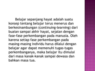 Belajar sepanjang hayat adalah suatu
konsep tentang belajar terus menerus dan
berkesinambungan (continuing-learning) dari
buaian sampai akhir hayat, sejalan dengan
fase-fase perkembangan pada manusia. Oleh
karena setiap fase perkembangan pada
masing-masing individu harus dilalui dengan
belajar agar dapat memenuhi tugas-tugas
perkembanganya, maka belajar itu dimulai
dari masa kanak-kanak sampai dewasa dan
bahkan masa tua.
 