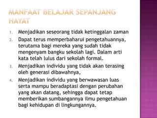 1.   Menjadikan seseorang tidak ketinggalan zaman
2.   Dapat terus memperbaharui pengetahuannya,
     terutama bagi mereka yang sudah tidak
     mengenyam bangku sekolah lagi. Dalam arti
     kata telah lulus dari sekolah formal.
3.   Menjadikan individu yang tidak akan terasing
     oleh generasi dibawahnya,
4.   Menjadikan individu yang berwawasan luas
     serta mampu beradaptasi dengan perubahan
     yang akan datang, sehingga dapat tetap
     memberikan sumbangannya ilmu pengetahuan
     bagi kehidupan di lingkungannya.
 