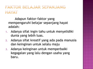 Adapun faktor-faktor yang
  mempengaruhi belajar sepanjang hayat
  adalah:
1. Adanya sifat ingin tahu untuk menyelidiki
   dunia yang lebih luas.
2. Adanya sifat kreatif yang ada pada manusia
   dan keinginan untuk selalu maju
3. Adanya keinginan untuk memperbaiki
   kegagalan yang lalu dengan usaha yang
   baru.
 