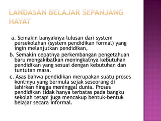 a. Semakin banyaknya lulusan dari system
  persekolahan (system pendidikan formal) yang
  ingin melanjutkan pendidikan,
b. Semakin cepatnya perkembangan pengetahuan
  baru mengakibatkan meningkatnya kebutuhan
  pendidikan yang sesuai dengan kebutuhan dan
  tuntutan masa.
c. Asas bahwa pendidikan merupakan suatu proses
  kontinyu yang bermula sejak seseorang di
  lahirkan hingga meninggal dunia. Proses
  pendidikan tidak hanya terbatas pada bangku
  sekolah tetapi juga mencakup bentuk-bentuk
  belajar secara informal.
 