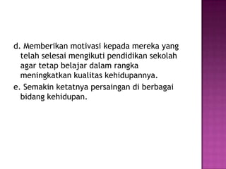 d. Memberikan motivasi kepada mereka yang
  telah selesai mengikuti pendidikan sekolah
  agar tetap belajar dalam rangka
  meningkatkan kualitas kehidupannya.
e. Semakin ketatnya persaingan di berbagai
  bidang kehidupan.
 