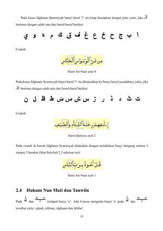 Pada kasus Idghaam Qamariyah bunyi huruf ’l’ itu tetap diucapkan dengan jelas yaitu, jika
bertemu dengan salah satu dari huruf-huruf berikut:
Contoh:
Surat An-Naas ayat 4
Pada kasus Idghaam Syamsiyah bunyi huruf ’l’ itu dimasukkan ke bunyi huruf sesudahnya yaitu, jika
bertemu dengan salah satu dari huruf-huruf berikut:
Contoh:
Surat Quraysy ayat 2
Pada contoh di bawah Idghaam Syamsiyah dilakukan dengan melahirkan bunyi dengung selama 2
sampai 3 harakat (lihat Sub-bab 2.2 sebelum ini):
Surat An-Naas ayat 1
2.4 Hukum Nun Mati dan Tanwiin
Pada dan terdapat bunyi ’n’. Ada 4 kasus mengenai bunyi ’n’ pada dan
tersebut yaitu: iqlaab, izhhaar, idghaam dan ikhfaa’.
11
 