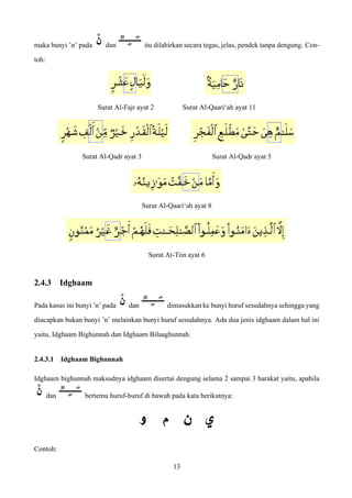 maka bunyi ’n’ pada dan itu dilahirkan secara tegas, jelas, pendek tanpa dengung. Con-
toh:
Surat Al-Fajr ayat 2 Surat Al-Qaari‘ah ayat 11
Surat Al-Qadr ayat 3 Surat Al-Qadr ayat 5
Surat Al-Qaari‘ah ayat 8
Surat At-Tiin ayat 6
2.4.3 Idghaam
Pada kasus ini bunyi ’n’ pada dan dimasukkan ke bunyi huruf sesudahnya sehingga yang
diucapkan bukan bunyi ’n’ melainkan bunyi huruf sesudahnya. Ada dua jenis idghaam dalam hal ini
yaitu, Idghaam Bighunnah dan Idghaam Bilaaghunnah.
2.4.3.1 Idghaam Bighunnah
Idghaam bighunnah maksudnya idghaam disertai dengung selama 2 sampai 3 harakat yaitu, apabila
dan bertemu huruf-huruf di bawah pada kata berikutnya:
Contoh:
13
 