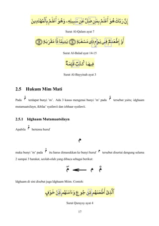 Surat Al-Qalam ayat 7
Surat Al-Balad ayat 14-15
Surat Al-Bayyinah ayat 3
2.5 Hukum Mim Mati
Pada terdapat bunyi ’m’. Ada 3 kasus mengenai bunyi ’m’ pada tersebut yaitu; idghaam
mutamaatsilayn, ikhfaa’ syafawii dan izhhaar syafawii.
2.5.1 Idghaam Mutamaatsilayn
Apabila bertemu huruf
maka bunyi ’m’ pada itu harus dimasukkan ke bunyi huruf tersebut disertai dengung selama
2 sampai 3 harakat, seolah-olah yang dibaca sebagai berikut:
Idghaam di sini disebut juga Idghaam Miim. Contoh:
Surat Quraysy ayat 4
17
 