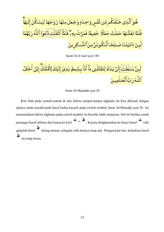 Surat Al-A‘raaf ayat 189
Surat Al-Maaidah ayat 28
Kita lihat pada contoh-contoh di atas bahwa tempat-tempat idghaam itu bisa dikenali dengan
adanya tanda tasydid pada huruf kedua kecuali pada contoh terakhir Surat Al-Maaidah ayat 28. Ini
menunjukkan bahwa idghaam pada contoh terakhir itu bersifat tidak sempurna. Hal ini berlaku untuk
pasangan huruf (dibaca dari kanan ke kiri) . Karena diidghaamkan ke bunyi huruf sifat
qalqalah huruf hilang namun, sebagian sifat lainnya tetap ada. Dengan kata lain, kehadiran huruf
itu tetap terasa.
22
 