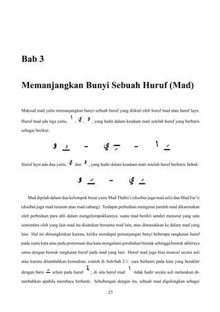 Bab 3
Memanjangkan Bunyi Sebuah Huruf (Mad)
Maksud mad yaitu memanjangkan bunyi sebuah huruf yang diikuti oleh huruf mad atau huruf layn.
Huruf mad ada tiga yaitu, , , , yang hadir dalam keadaan mati setelah huruf yang berbaris
sebagai berikut:
Huruf layn ada dua yaitu, dan , yang hadir dalam keadaan mati setelah huruf berbaris fathah:
Mad dipilah dalam dua kelompok besar yaitu Mad Thabii‘i (disebut juga mad asli) dan Mad Far‘ii
(disebut juga mad turunan atau mad cabang). Terdapat perbedaan mengenai jumlah mad dikarenakan
oleh perbedaan para ahli dalam mengelompokkannya; suatu mad berdiri sendiri menurut yang satu
sementara oleh yang lain mad itu disatukan bersama mad lain, atau dimasukkan ke dalam mad yang
lain. Hal ini dimungkinkan karena, ketika mendapat pemanjangan bunyi beberapa rangkaian huruf
pada suatu kata atau pada pertemuan dua kata mengalami perubahan bentuk sehingga bentuk akhirnya
sama dengan bentuk rangkaian huruf pada mad yang lain. Huruf mad juga bisa muncul secara asli
atau karena ditambahkan kemudian, contoh di Sub-bab 2.1: cara berhenti pada kata yang berakhir
dengan baris selain pada huruf ; di situ huruf mad tidak hadir secara asli melainkan di-
tambahkan apabila membaca berhenti. Sehubungan dengan itu, sebuah mad digolongkan sebagai
23
 